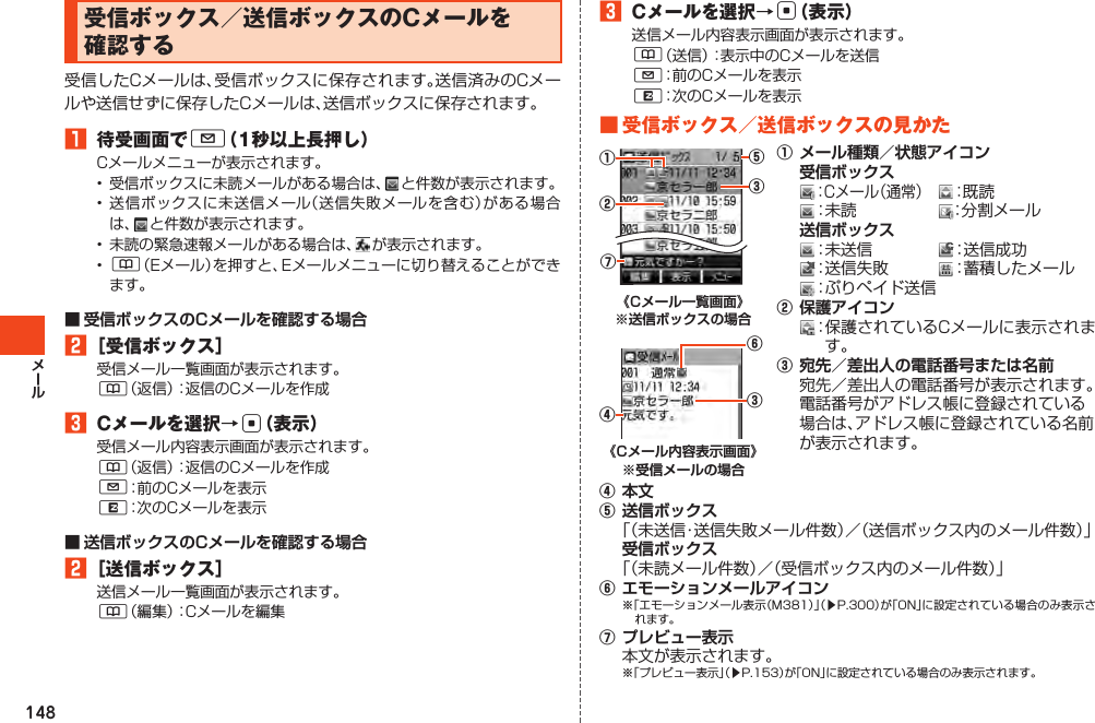 148受信ボックス／送信ボックスのCメールを確認する受信したCメールは、受信ボックスに保存されます。送信済みのCメールや送信せずに保存したCメールは、送信ボックスに保存されます。󱈠 待受画面でL（1秒以上長押し）Cメールメニューが表示されます。• 受信ボックスに未読メールがある場合は、 と件数が表示されます。•送信ボックスに未送信メール（送信失敗メールを含む）がある場合は 、 と件数が表示されます。• 未読の緊急速報メールがある場合は、 が表示されます。• &amp;（Eメール）を押すと、Eメールメニューに切り替えることができます。■ 受信ボックスのCメールを確認する場合󱈢［受信ボックス］受信メール一覧画面が表示されます。&amp;（返信）：返信のCメールを作成󱈤 Cメールを選択→c（表示）受信メール内容表示画面が表示されます。&amp;（返信）：返信のCメールを作成L：前のCメールを表示R：次のCメールを表示■ 送信ボックスのCメールを確認する場合󱈢［送信ボックス］送信メール一覧画面が表示されます。&amp;（編集）：Cメールを編集󱈤 Cメールを選択→c（表示）送信メール内容表示画面が表示されます。&amp;（送信）：表示中のCメールを送信L：前のCメールを表示R：次のCメールを表示■受信ボックス／送信ボックスの見かた《Cメール一覧画面》 ※送信ボックスの場合《Cメール内容表示画面》 ※受信メールの場合①メール種類／状態アイコン 受信ボックス：Cメール（通常） ：既読：未読 ：分割メール  送信ボックス：未送信 ：送信成功　：送信失敗 ：蓄積したメール：ぷりペイド送信②保護アイコン：保護されているCメールに表示されます。③宛先／差出人の電話番号または名前宛先／差出人の電話番号が表示されます。電話番号がアドレス帳に登録されている場合は、アドレス帳に登録されている名前が表示されます。④本文⑤送信ボックス「（未送信・送信失敗メール件数）／（送信ボックス内のメール件数）」受信ボックス「（未読メール件数）／（受信ボックス内のメール件数）」⑥エモーションメールアイコン※「エモーションメール表示（M381）」（▶P.300）が「ON」に設定されている場合のみ表示されます。⑦プレビュー表示本文が表示されます。※「プレビュー表示」（▶P.153）が「ON」に設定されている場合のみ表示されます。③⑤①②⑦④③⑥