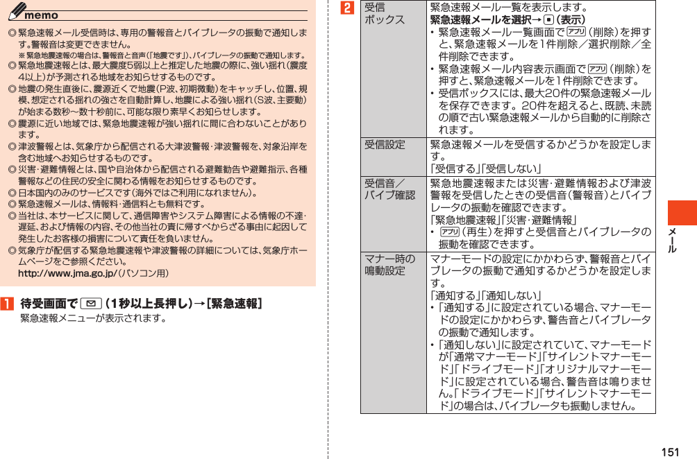 151◎緊急速報メール受信時は、専用の警報音とバイブレータの振動で通知します。警報音は変更できません。※緊急地震速報の場合は、警報音と音声（「地震です」）、バイブレータの振動で通知します。◎緊急地震速報とは、最大震度5弱以上と推定した地震の際に、強い揺れ（震度4以上）が予測される地域をお知らせするものです。◎地震の発生直後に、震源近くで地震（P波、初期微動）をキャッチし、位置、規模、想定される揺れの強さを自動計算し、地震による強い揺れ（S波、主要動）が始まる数秒～数十秒前に、可能な限り素早くお知らせします。◎震源に近い地域では、緊急地震速報が強い揺れに間に合わないことがあります。◎津波警報とは、気象庁から配信される大津波警報・津波警報を、対象沿岸を含む地域へお知らせするものです。◎災害・避難情報とは、国や自治体から配信される避難勧告や避難指示、各種警報などの住民の安全に関わる情報をお知らせするものです。◎日本国内のみのサービスです（海外ではご利用になれません）。◎緊急速報メールは、情報料・通信料とも無料です。◎当社は、本サービスに関して、通信障害やシステム障害による情報の不達・遅延、および情報の内容、その他当社の責に帰すべからざる事由に起因して発生したお客様の損害について責任を負いません。◎気象庁が配信する緊急地震速報や津波警報の詳細については、気象庁ホームページをご参照ください。http://www.jma.go.jp/（パソコン用）󱈠 待受画面でL（1秒以上長押し）→［緊急速報］緊急速報メニューが表示されます。󱈢受信ボックス緊急速報メール一覧を表示します。緊急速報メールを選択→c（表示）•緊急速報メール一覧画面で%（削除）を押すと、緊急速報メールを1件削除／選択削除／全件削除できます。•緊急速報メール内容表示画面で%（削除）を押すと、緊急速報メールを1件削除できます。•受信ボックスには、最大20件の緊急速報メールを保存できます。20件を超えると、既読、未読の順で古い緊急速報メールから自動的に削除されます。受信設定 緊急速報メールを受信するかどうかを設定します。「受信する」「受信しない」受信音／バイブ確認緊急地震速報または災害・避難情報および津波警報を受信したときの受信音（警報音）とバイブレータの振動を確認できます。「緊急地震速報」「災害・避難情報」•%（再生）を押すと受信音とバイブレータの振動を確認できます。マナー時の鳴動設定マナーモードの設定にかかわらず、警報音とバイブレータの振動で通知するかどうかを設定します。「通知する」「通知しない」•「通知する」に設定されている場合、マナーモードの設定にかかわらず、警告音とバイブレータの振動で通知します。•「通知しない」に設定されていて、マナーモードが「通常マナーモード」「サイレントマナーモード」「ドライブモード」「オリジナルマナーモード」に設定されている場合、警告音は鳴りません。「ドライブモード」「サイレントマナーモード」の場合は、バイブレータも振動しません。