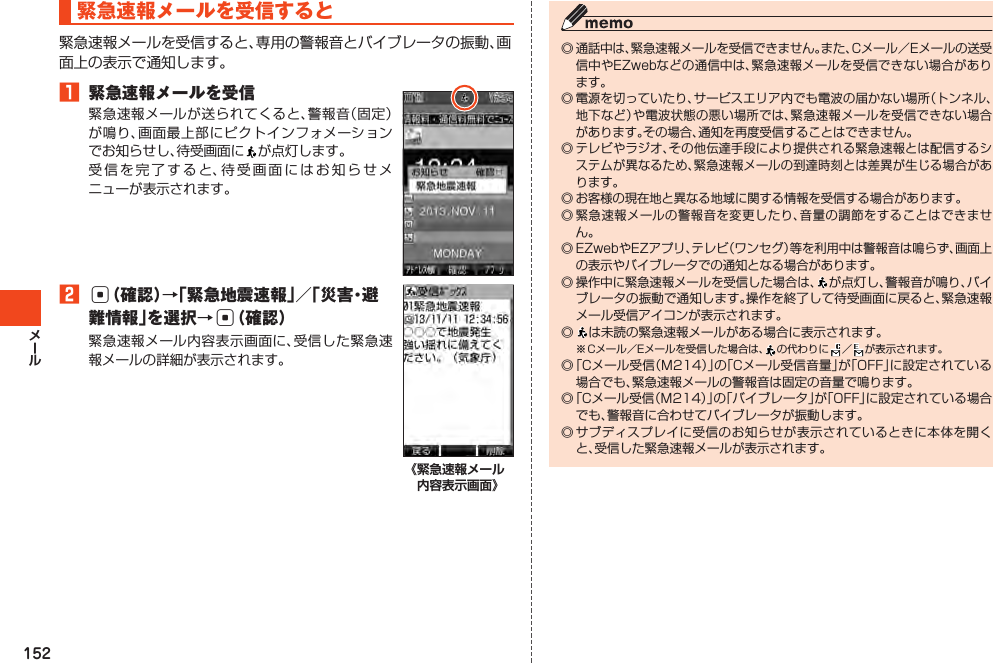 152緊急速報メールを受信すると緊急速報メールを受信すると、専用の警報音とバイブレータの振動、画面上の表示で通知します。󱈠 緊急速報メールを受信緊急速報メールが送られてくると、警報音（固定）が鳴り、画面最上部にピクトインフォメーションでお知らせし、待受画面に が点灯します。受信を完了すると、待受画面にはお知らせメニューが表示されます。󱈢c（確認）→「緊急地震速報」／「災害・避難情報」を選択→c（確認）緊急速報メール内容表示画面に、受信した緊急速報メールの詳細が表示されます。《緊急速報メール 内容表示画面》◎通話中は、緊急速報メールを受信できません。また、Cメール／Eメールの送受信中やEZwebなどの通信中は、緊急速報メールを受信できない場合があります。◎電源を切っていたり、サービスエリア内でも電波の届かない場所（トンネル、地下など）や電波状態の悪い場所では、緊急速報メールを受信できない場合があります。その場合、通知を再度受信することはできません。◎テレビやラジオ、その他伝達手段により提供される緊急速報とは配信するシステムが異なるため、緊急速報メールの到達時刻とは差異が生じる場合があります。◎お客様の現在地と異なる地域に関する情報を受信する場合があります。◎緊急速報メールの警報音を変更したり、音量の調節をすることはできません。◎EZwebやEZアプリ、テレビ（ワンセグ）等を利用中は警報音は鳴らず、画面上の表示やバイブレータでの通知となる場合があります。◎操作中に緊急速報メールを受信した場合は、が点灯し、警報音が鳴り、バイブレータの振動で通知します。操作を終了して待受画面に戻ると、緊急速報メール受信アイコンが表示されます。◎  は未読の緊急速報メールがある場合に表示されます。※Cメール／Eメールを受信した場合は、 の代わりに ／ が表示されます。◎「Cメール受信（M214）」の「Cメール受信音量」が「OFF」に設定されている場合でも、緊急速報メールの警報音は固定の音量で鳴ります。◎「Cメール受信（M214）」の「バイブレータ」が「OFF」に設定されている場合でも、警報音に合わせてバイブレータが振動します。◎サブディスプレイに受信のお知らせが表示されているときに本体を開くと、受信した緊急速報メールが表示されます。