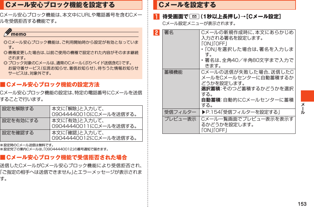 153Cメール安心ブロック機能を設定するCメール安心ブロック機能は、本文中にURLや電話番号を含むCメールを受信拒否する機能です。◎Cメール安心ブロック機能は、ご利用開始時から設定が有効となっています。◎機種変更した場合は、以前ご使用の機種で設定された内容がそのまま継続されます。◎ブロック対象のCメールは、通常のCメール（ぷりペイド送信含む）です。 お留守番サービス（伝言お知らせ、着信お知らせ）、待ちうた情報お知らせサービスは、対象外です。■Cメール安心ブロック機能の設定方法Cメール安心ブロック機能の設定は、特定の電話番号にCメールを送信することで行います。設定を解除する 本文に「解除」と入力して、09044440010にCメールを送信する。設定を有効にする 本文に「有効」と入力して、09044440011にCメールを送信する。設定を確認する 本文に「確認」と入力して、09044440012にCメールを送信する。※設定時のCメール送信は無料です。※設定完了の案内Cメールは、「09044440012」の番号通知で届きます。■Cメール安心ブロック機能で受信拒否された場合送信したCメールがCメール安心ブロック機能により受信拒否され、「ご指定の相手へは送信できません」とエラーメッセージが表示されます。Cメールを設定する󱈠 待受画面でL（1秒以上長押し）→［Cメール設定］Cメール設定メニューが表示されます。󱈢署名 Cメールの新規作成時に、本文にあらかじめ入力される署名を設定します。「ON」「OFF」•「ON」を選択した場合は、署名を入力します。•署名は、全角40／半角80文字まで入力できます。蓄積機能 Cメールの送信が失敗した場合、送信したCメールをCメールセンターに自動蓄積するかどうかを設定します。選択蓄積：そのつど蓄積するかどうかを選択する。自動蓄積：自動的にCメールセンターに蓄積する。受信フィルター ▶P.154「受信フィルターを設定する」プレビュー表示 Cメール一覧画面でプレビュー表示を表示するかどうかを設定します。「ON」「OFF」