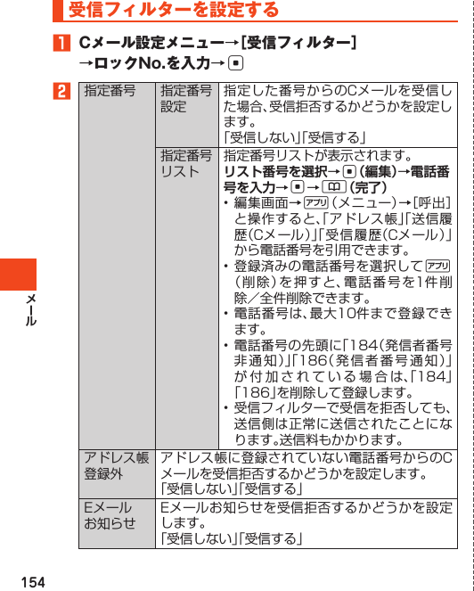 154受信フィルターを設定する󱈠 Cメール設定メニュー→［受信フィルター］→ロックNo.を入力→c󱈢指定番号 指定番号設定指定した番号からのCメールを受信した場合、受信拒否するかどうかを設定します。「受信しない」「受信する」指定番号リスト指定番号リストが表示されます。リスト番号を選択→c（編集）→電話番号を入力→c→&amp;（完了）•編集画面→%（メニュー）→［呼出］と操作すると、「アドレス帳」「送信履歴（Cメール）」「受信履歴（Cメール）」から電話番号を引用できます。•登録済みの電話番号を選択して%（削除）を押すと、電話番号を1件削除／全件削除できます。•電話番号は、最大10件まで登録できます。•電話番号の先頭に「184（発信者番号非通知）」「186（発信者番号通知）」が付加されている場合は、「184」「186」を削除して登録します。•受信フィルターで受信を拒否しても、送信側は正常に送信されたことになります。送信料もかかります。アドレス帳登録外アドレス帳に登録されていない電話番号からのCメールを受信拒否するかどうかを設定します。「受信しない」「受信する」Eメールお知らせEメールお知らせを受信拒否するかどうかを設定します。「受信しない」「受信する」