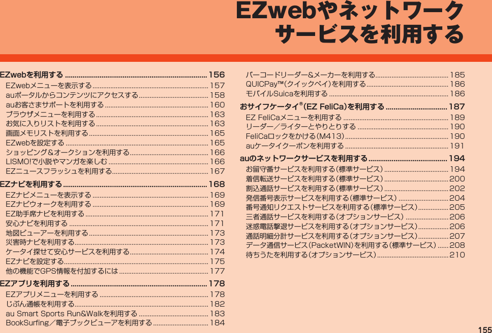 155EZwebやネットワークサービスを利用するEZwebを利用する .......................................................................... 156EZwebメニューを表示する................................................................. 157auポータルからコンテンツにアクセスする....................................... 158auお客さまサポートを利用する.......................................................... 160ブラウザメニューを利用する............................................................... 163お気に入りリストを利用する............................................................... 163画面メモリストを利用する................................................................... 165EZwebを設定する................................................................................ 165ショッピング＆オークションを利用する............................................ 166LISMO!で小説やマンガを楽しむ........................................................ 166EZニュースフラッシュを利用する...................................................... 167EZナビを利用する ...........................................................................168EZナビメニューを表示する................................................................. 169EZナビウォークを利用する................................................................. 169EZ助手席ナビを利用する..................................................................... 171安心ナビを利用する.............................................................................. 171地図ビューアーを利用する................................................................... 173災害時ナビを利用する........................................................................... 173ケータイ探せて安心サービスを利用する............................................ 174EZナビを設定する................................................................................. 175他の機能でGPS情報を付加するには.................................................. 177EZアプリを利用する ....................................................................... 178EZアプリメニューを利用する............................................................. 178じぶん通帳を利用する........................................................................... 182auSmartSportsRun&amp;Walkを利用する....................................... 183BookSurfing／電子ブックビューアを利用する............................... 184バーコードリーダー&amp;メーカーを利用する......................................... 185QUICPay™（クイックペイ）を利用する.............................................. 186モバイルSuicaを利用する................................................................... 186おサイフケータイ®（EZ FeliCa）を 利用する ................................187EZFeliCaメニューを利用する........................................................... 189リーダー／ライターとやりとりする................................................... 190FeliCaロックをかける（M413）.......................................................... 190auケータイクーポンを利用する.......................................................... 191auのネットワークサービスを利用する .........................................194お留守番サービスを利用する（標準サービス）.................................... 194着信転送サービスを利用する（標準サービス）.................................... 200割込通話サービスを利用する（標準サービス）.................................... 202発信番号表示サービスを利用する（標準サービス）............................ 204番号通知リクエストサービスを利用する（標準サービス）................. 205三者通話サービスを利用する（オプションサービス）........................ 206迷惑電話撃退サービスを利用する（オプションサービス）................. 206通話明細分計サービスを利用する（オプションサービス）................. 207データ通信サービス（PacketWIN）を利用する（標準サービス）...... 208待ちうたを利用する（オプションサービス）........................................ 210