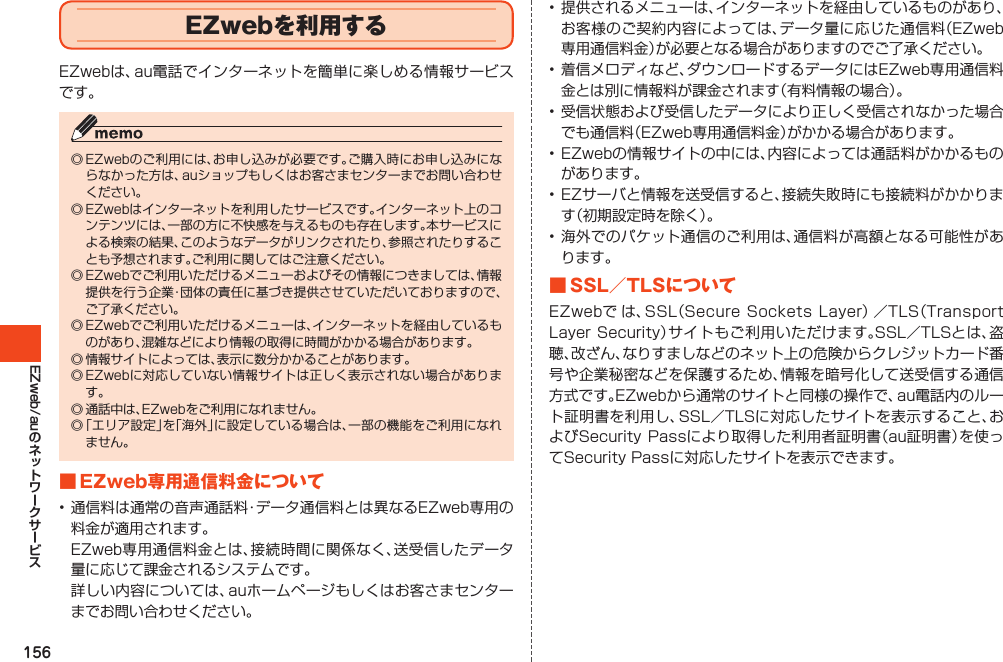 156EZweb/auEZwebを利用するEZwebは、au電話でインターネットを簡単に楽しめる情報サービスです。◎EZwebのご利用には、お申し込みが必要です。ご購入時にお申し込みにならなかった方は、auショップもしくはお客さまセンターまでお問い合わせください。◎EZwebはインターネットを利用したサービスです。インターネット上のコンテンツには、一部の方に不快感を与えるものも存在します。本サービスによる検索の結果、このようなデータがリンクされたり、参照されたりすることも予想されます。ご利用に関してはご注意ください。◎EZwebでご利用いただけるメニューおよびその情報につきましては、情報提供を行う企業・団体の責任に基づき提供させていただいておりますので、ご了承ください。◎EZwebでご利用いただけるメニューは、インターネットを経由しているものがあり、混雑などにより情報の取得に時間がかかる場合があります。◎情報サイトによっては、表示に数分かかることがあります。◎EZwebに対応していない情報サイトは正しく表示されない場合があります。◎通話中は、EZwebをご利用になれません。◎「エリア設定」を「海外」に設定している場合は、一部の機能をご利用になれません。■EZweb専用通信料金について•通信料は通常の音声通話料・データ通信料とは異なるEZweb専用の料金が適用されます。 EZweb専用通信料金とは、接続時間に関係なく、送受信したデータ量に応じて課金されるシステムです。 詳しい内容については、auホームページもしくはお客さまセンターまでお問い合わせください。•提供されるメニューは、インターネットを経由しているものがあり、お客様のご契約内容によっては、データ量に応じた通信料（EZweb専用通信料金）が必要となる場合がありますのでご了承ください。•着信メロディなど、ダウンロードするデータにはEZweb専用通信料金とは別に情報料が課金されます（有料情報の場合）。•受信状態および受信したデータにより正しく受信されなかった場合でも通信料（EZweb専用通信料金）がかかる場合があります。•EZwebの情報サイトの中には、内容によっては通話料がかかるものがあります。•EZサーバと情報を送受信すると、接続失敗時にも接続料がかかります（初期設定時を除く）。•海外でのパケット通信のご利用は、通信料が高額となる可能性があります。■SSL／TLSについてEZwebで は、SSL（SecureSocketsLayer）／TLS（TransportLayerSecurity）サイトもご利用いただけます。SSL／TLSとは、盗聴、改ざん、なりすましなどのネット上の危険からクレジットカード番号や企業秘密などを保護するため、情報を暗号化して送受信する通信方式です。EZwebから通常のサイトと同様の操作で、au電話内のルート証明書を利用し、SSL／TLSに対応したサイトを表示すること、およびSecurityPassにより取得した利用者証明書（au証明書）を使ってSecurityPassに対応したサイトを表示できます。