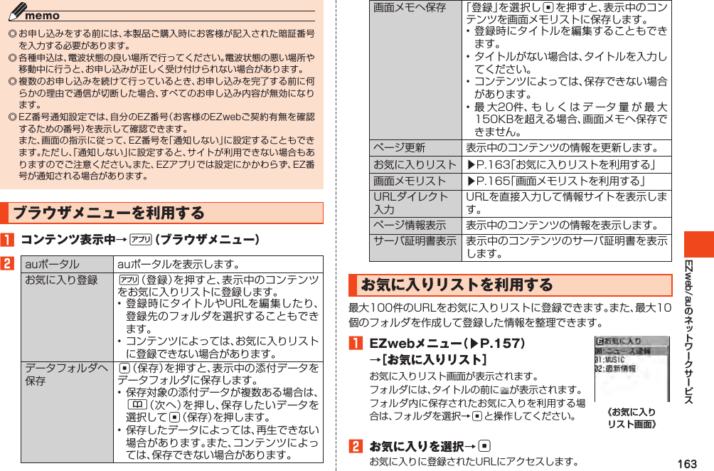 163EZweb/au◎お申し込みをする前には、本製品ご購入時にお客様が記入された暗証番号を入力する必要があります。◎各種申込は、電波状態の良い場所で行ってください。電波状態の悪い場所や移動中に行うと、お申し込みが正しく受け付けられない場合があります。◎複数のお申し込みを続けて行っているとき、お申し込みを完了する前に何らかの理由で通信が切断した場合、すべてのお申し込み内容が無効になります。◎EZ番号通知設定では、自分のEZ番号（お客様のEZwebご契約有無を確認するための番号）を表示して確認できます。 また、画面の指示に従って、EZ番号を「通知しない」に設定することもできます。ただし、「通知しない」に設定すると、サイトが利用できない場合もありますのでご注意ください。また、EZアプリでは設定にかかわらず、EZ番号が通知される場合があります。ブラウザメニューを利用する󱈠 コンテンツ表示中→%（ブラウザメニュー）󱈢auポータル auポータルを表示します。お気に入り登録 %（登録）を押すと、表示中のコンテンツをお気に入りリストに登録します。•登録時にタイトルやURLを編集したり、登録先のフォルダを選択することもできます。•コンテンツによっては、お気に入りリストに登録できない場合があります。データフォルダへ保存c（保存）を押すと、表示中の添付データをデータフォルダに保存します。•保存対象の添付データが複数ある場合は、&amp;（次へ）を押し、保存したいデータを選択してc（保存）を押します。•保存したデータによっては、再生できない場合があります。また、コンテンツによっては、保存できない場合があります。画面メモへ保存 「登録」を選択しcを押すと、表示中のコンテンツを画面メモリストに保存します。•登録時にタイトルを編集することもできます。•タイトルがない場合は、タイトルを入力してください。•コンテンツによっては、保存できない場合があります。•最大20件、もしくはデータ量が最大150KBを超える場合、画面メモへ保存できません。ページ更新 表示中のコンテンツの情報を更新します。お気に入りリスト ▶P.163「お気に入りリストを利用する」画面メモリスト ▶P.165「画面メモリストを利用する」URLダイレクト入力URLを直接入力して情報サイトを表示します。ページ情報表示 表示中のコンテンツの情報を表示します。サーバ証明書表示 表示中のコンテンツのサーバ証明書を表示します。お気に入りリストを利用する最大100件のURLをお気に入りリストに登録できます。また、最大10個のフォルダを作成して登録した情報を整理できます。󱈠 EZwebメニュー（▶P.157）→［お気に入りリスト］お気に入りリスト画面が表示されます。フォルダには、タイトルの前に が表示されます。フォルダ内に保存されたお気に入りを利用する場合は、フォルダを選択→cと操作してください。 《お気に入り リスト画面》󱈢 お気に入りを選択→cお気に入りに登録されたURLにアクセスします。