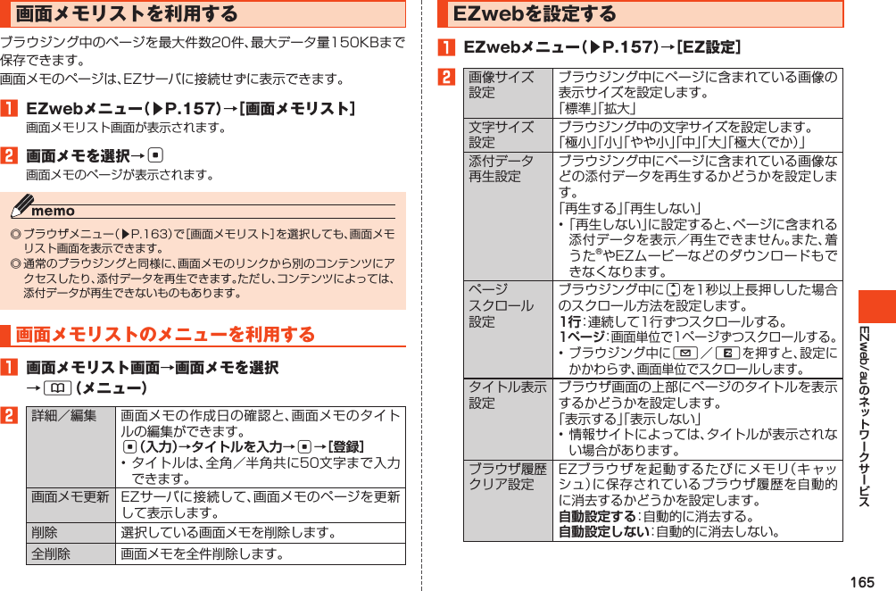 165EZweb/au画面メモリストを利用するブラウジング中のページを最大件数20件、最大データ量150KBまで保存できます。画面メモのページは、EZサーバに接続せずに表示できます。󱈠 EZwebメニュー（▶P.157）→［画面メモリスト］画面メモリスト画面が表示されます。󱈢 画面メモを選択→c画面メモのページが表示されます。◎ブラウザメニュー（▶P.163）で［画面メモリスト］を選択しても、画面メモリスト画面を表示できます。◎通常のブラウジングと同様に、画面メモのリンクから別のコンテンツにアクセスしたり、添付データを再生できます。ただし、コンテンツによっては、添付データが再生できないものもあります。画面メモリストのメニューを利用する󱈠 画面メモリスト画面→画面メモを選択→&amp;（メニュー）󱈢詳細／編集 画面メモの作成日の確認と、画面メモのタイトルの編集ができます。c（入力）→タイトルを入力→c→［登録］•タイトルは、全角／半角共に50文字まで入力できます。画面メモ更新 EZサーバに接続して、画面メモのページを更新して表示します。削除 選択している画面メモを削除します。全削除 画面メモを全件削除します。EZwebを設定する󱈠 EZwebメニュー（▶P.157）→［EZ設定］󱈢画像サイズ設定ブラウジング中にページに含まれている画像の表示サイズを設定します。「標準」「拡大」文字サイズ設定ブラウジング中の文字サイズを設定します。「極小」「小」「やや小」「中」「大」「極大（でか）」添付データ再生設定ブラウジング中にページに含まれている画像などの添付データを再生するかどうかを設定します。「再生する」「再生しない」•「再生しない」に設定すると、ページに含まれる添付データを表示／再生できません。また、着うた®やEZムービーなどのダウンロードもできなくなります。ページスクロール設定ブラウジング中にjを1秒以上長押しした場合のスクロール方法を設定します。1行：連続して1行ずつスクロールする。1ページ：画面単位で1ページずつスクロールする。•ブラウジング中にL／Rを押すと、設定にかかわらず、画面単位でスクロールします。タイトル表示設定ブラウザ画面の上部にページのタイトルを表示するかどうかを設定します。「表示する」「表示しない」•情報サイトによっては、タイトルが表示されない場合があります。ブラウザ履歴クリア設定EZブラウザを起動するたびにメモリ（キャッシュ）に保存されているブラウザ履歴を自動的に消去するかどうかを設定します。自動設定する：自動的に消去する。自動設定しない：自動的に消去しない。