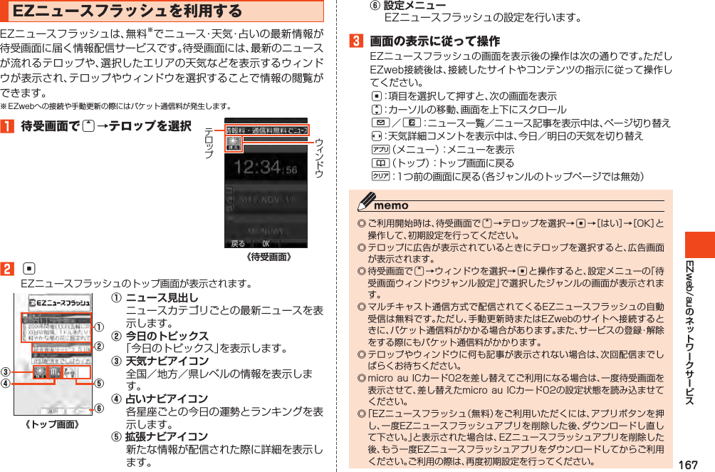 167EZweb/auEZニュースフラッシュを利用するEZニュースフラッシュは、無料※でニュース・天気・占いの最新情報が待受画面に届く情報配信サービスです。待受画面には、最新のニュースが流れるテロップや、選択したエリアの天気などを表示するウィンドウが表示され、テロップやウィンドウを選択することで情報の閲覧ができます。※EZwebへの接続や手動更新の際にはパケット通信料が発生します。󱈠 待受画面でu→テロップを選択《待受画面》󱈢cEZニュースフラッシュのトップ画面が表示されます。①②④③⑤⑥《トップ画面》①ニュース見出しニュースカテゴリごとの最新ニュースを表示します。②今日のトピックス「今日のトピックス」を表示します。③天気ナビアイコン全国／地方／県レベルの情報を表示します。④ 占いナビアイコン 各星座ごとの今日の運勢とランキングを表示します。⑤ 拡張ナビアイコン 新たな情報が配信された際に詳細を表示します。⑥ 設定メニュー EZニュースフラッシュの設定を行います。󱈤 画面の表示に従って操作EZニュースフラッシュの画面を表示後の操作は次の通りです。ただしEZweb接続後は、接続したサイトやコンテンツの指示に従って操作してください。c：項目を選択して押すと、次の画面を表示j：カーソルの移動、画面を上下にスクロールL／R：ニュース一覧／ニュース記事を表示中は、ページ切り替えs：天気詳細コメントを表示中は、今日／明日の天気を切り替え%（メニュー）：メニューを表示&amp;（トップ）：トップ画面に戻るC：1つ前の画面に戻る（各ジャンルのトップページでは無効）◎ご利用開始時は、待受画面でu→テロップを選択→c→［はい］→［OK］と操作して、初期設定を行ってください。◎テロップに広告が表示されているときにテロップを選択すると、広告画面が表示されます。◎待受画面でu→ウィンドウを選択→cと操作すると、設定メニューの「待受画面ウィンドウジャンル設定」で選択したジャンルの画面が表示されます。◎マルチキャスト通信方式で配信されてくるEZニュースフラッシュの自動受信は無料です。ただし、手動更新時またはEZwebのサイトへ接続するときに、パケット通信料がかかる場合があります。また、サービスの登録・解除をする際にもパケット通信料がかかります。◎テロップやウィンドウに何も記事が表示されない場合は、次回配信までしばらくお待ちください。◎microauICカード02を差し替えてご利用になる場合は、一度待受画面を表示させて、差し替えたmicroauICカード02の設定状態を読み込ませてください。◎「EZニュースフラッシュ（無料）をご利用いただくには、アプリボタンを押し、一度EZニュースフラッシュアプリを削除した後、ダウンロードし直して下さい。」と表示された場合は、EZニュースフラッシュアプリを削除した後、もう一度EZニュースフラッシュアプリをダウンロードしてからご利用ください。ご利用の際は、再度初期設定を行ってください。