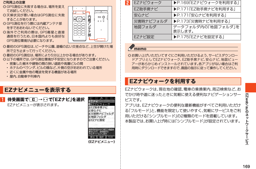 169EZweb/auご利用上の注意◎GPS測位に失敗する場合は、場所を変えてお試しください。◎天候状況が悪い場合はGPS測位に失敗することがあります。◎GPS測位を行う際には内蔵アンテナ部を手でおおわないでください。◎海外でご利用の際は、GPS衛星と直接通信を行うため、日本国内よりも良好なGPS測位環境が必要になります。◎最初のGPS測位は、ビーチや公園、道幅の広い交差点など、上空が開けた場所で立ち止まって行ってください。◎最初のGPS測位は、場所により5分以上かかる場合があります。◎以下の場所では、GPS測位環境が不安定になりますのでご注意ください。• 密集した樹木や建物の間の狭い道路や高層ビルの間• ホテルのベランダ、ビルの陰など、片側の空がおおわれている場所• 近くに金属や他の電波を発する機器がある場所• 屋内、自動車や列車内EZナビメニューを表示する󱈠 待受画面でR→sで「EZナビ」を選択EZナビメニューが表示されます。《EZナビメニュー》󱈢EZナビウォーク ▶P.169「EZナビウォークを利用する」EZ助手席ナビ ▶P.171「EZ助手席ナビを利用する」安心ナビ ▶P.171「安心ナビを利用する」災害時ナビフォルダ ▶P.173「災害時ナビを利用する」地図フォルダ データフォルダ内の「地図フォルダ」を表示します。EZナビ設定 ▶P.175「EZナビを設定する」◎お買い上げいただいてすぐにご利用いただけるよう、サービスダウンロードアプリとしてEZナビウォーク、EZ助手席ナビ、安心ナビ、地図ビューアーがあらかじめインストールされています。各アプリがない場合はご利用時にダウンロードできますので、画面の指示に従って操作してください。EZナビウォークを利用するEZナビウォークは、現在地の確認、電車の乗換案内、周辺検索など、おでかけ時や道に迷ったときに気軽に使える便利なナビゲーションサービスです。アプリは、EZナビウォークの便利な最新機能がすべてご利用いただける「フルモード」と、機能を限定して使いやすく、気軽にサービスをご利用いただける「シンプルモード」の2種類のモードを搭載しています。本製品では、お買い上げ時には「シンプルモード」が設定されています。