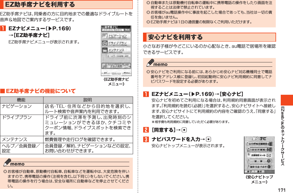 171EZweb/auEZ助手席ナビを利用するEZ助手席ナビは、同乗者の方に目的地までの最適なドライブルートを音声＆地図でご案内するサービスです。󱈠 EZナビメニュー（▶P.169）→［EZ助手席ナビ］EZ助手席ナビメニューが表示されます。《EZ助手席ナビ メニュー》■EZ助手席ナビの機能について機能 説明ナビゲーション 店名・TEL・住所などから目的地を選択し、ルート検索や音声案内を利用できます。ドライブプラン ドライブ前に渋滞を予測し、出発時刻のシミュレーションができるほか、クチコミやクーポン情報、ドライブスポットを検索できます。メンテナンス 燃費管理や走行ログを確認できます。ヘルプ／会員登録／設定会員登録／解約、ナビゲーションなどの設定、お問い合わせができます。◎お客様が自動車、原動機付自転車、自転車などを運転中は、大変危険を伴いますので、携帯電話の操作（注視を含む。以下同じ）をしないでください。携帯電話の操作を行う場合は、安全な場所に自動車などを停止させてください。◎自動車または原動機付自転車の運転中に携帯電話の操作をしたり画面を注視することは法律で禁止されています。◎お客様がau電話操作中に事故を起こした場合であっても、当社は一切の責任を負いません。◎EZ助手席ナビは1日の通信量の制限なくご利用いただけます。安心ナビを利用する小さなお子様が今どこにいるのか心配なとき、au電話で居場所を確認できるサービスです。◎安心ナビをご利用になる前には、あらかじめ安心ナビ対応機種同士で電話番号をアドレス帳に登録し、初回起動時に安心ナビ利用規約に同意してナビパスワードを設定する必要があります。󱈠 EZナビメニュー（▶P.169）→［安心ナビ］安心ナビを初めてご利用になる場合は、利用規約同意画面が表示されます。「利用規約を読む（必読）」を選択すると、安心ナビサイトへ接続します。安心ナビサイトにて利用規約の内容をご確認のうえ、「同意する」を選択してください。※相手側も利用規約に同意していただく必要があります。󱈢［同意する］→c󱈤 ナビパスワードを入力→c安心ナビトップメニューが表示されます。《安心ナビトップ メニュー》