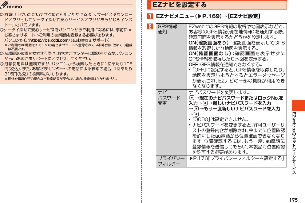 175EZweb/au◎お買い上げいただいてすぐにご利用いただけるよう、サービスダウンロードアプリとしてケータイ探せて安心サービスアプリがあらかじめインストールされています。◎ケータイ探せて安心サービスをパソコンからご利用になるには、事前にauお客さまサポートへご利用のau電話を登録する必要があります。 パソコンから：https://cs.kddi.com/（auお客さまサポート）※ご利用のau電話をすでにauお客さまサポートへ登録されている場合は、改めての登録は不要です。◎au電話の位置を検索する際は、お客さまセンターに電話をするか、パソコンからauお客さまサポートにアクセスしてください。◎月額使用料は無料ですが、パソコンから検索したときに1回あたり105円（税込）、また、お客さまセンターへの電話による検索の場合、1回あたり315円（税込）の検索料がかかります。※圏外や電源OFFの場合など検索結果が戻らない場合、検索料はかかりません。EZナビを設定する󱈠 EZナビメニュー（▶P.169）→［EZナビ設定］󱈢GPS情報通知EZwebでのGPS情報の取得や地図表示などで、お客様のGPS情報（現在地情報）を通知する際、確認画面を表示するかどうかを設定します。ON（確認画面あり）：確認画面を表示してGPS情報を取得したり地図を表示する。ON（確認画面なし）：確認画面を表示せずにGPS情報を取得したり地図を表示する。OFF：GPS情報を通知できなくする。•「OFF」に設定すると、GPS情報を取得したり、地図を表示しようとするとエラーメッセージが表示され、EZナビの一部の機能が利用できなくなります。ナビパスワード変更ナビパスワードを変更します。c→現在のナビパスワードまたはロックNo.を入力→c→新しいナビパスワードを入力→c→もう一度新しいナビパスワードを入力→c•「0000」は設定できません。•ナビパスワードを変更すると、許可ユーザーリストの登録内容が削除され、今までに位置確認を許可したau電話から位置確認できなくなります。位置確認するには、もう一度、au電話に登録情報を送信してもらい、本製品で位置確認を許可する必要があります。プライバシーフィルター▶P.176「プライバシーフィルターを設定する」