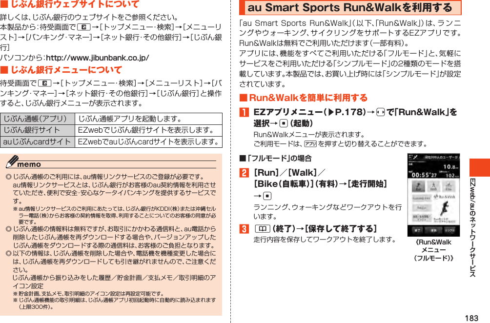 183EZweb/au■じぶん銀行ウェブサイトについて詳しくは、じぶん銀行のウェブサイトをご参照ください。本製品から：待受画面でR→［トップメニュー・検索］→［メニューリスト］→［バンキング・マネー］→［ネット銀行・その他銀行］→［じぶん銀行］パソコンから：http://www.jibunbank.co.jp/■じぶん銀行メニューについて待受画面でR→［トップメニュー・検索］→［メニューリスト］→［バンキング・マネー］→［ネット銀行・その他銀行］→［じぶん銀行］と操作すると、じぶん銀行メニューが表示されます。じぶん通帳（アプリ） じぶん通帳アプリを起動します。じぶん銀行サイト EZwebでじぶん銀行サイトを表示します。auじぶんcardサイトEZwebでauじぶんcardサイトを表示します。◎じぶん通帳のご利用には、au情報リンクサービスのご登録が必要です。 au情報リンクサービスとは、じぶん銀行がお客様のau契約情報を利用させていただき、便利で安全・安心なケータイバンキングを提供するサービスです。※au情報リンクサービスのご利用にあたっては、じぶん銀行がKDDI（株）または沖縄セルラー電話（株）からお客様の契約情報を取得、利用することについてのお客様の同意が必要です。◎じぶん通帳の情報料は無料ですが、お取引にかかわる通信料と、au電話から削除したじぶん通帳を再ダウンロードする場合や、バージョンアップしたじぶん通帳をダウンロードする際の通信料は、お客様のご負担となります。◎以下の情報は、じぶん通帳を削除した場合や、電話機を機種変更した場合には、じぶん通帳を再ダウンロードしても引き継がれませんので、ご注意ください。　じぶん通帳から振り込みをした履歴／貯金計画／支払メモ／取引明細のアイコン設定※貯金計画、支払メモ、取引明細のアイコン設定は再設定可能です。※じぶん通帳機能の取引明細は、じぶん通帳アプリ初回起動時に自動的に読み込まれます（上限300件）。auSmartSportsRun&amp;Walkを利用する「auSmartSportsRun&amp;Walk」（ 以 下、「Run&amp;Walk」）は、ラ ン ニングやウォーキング、サイクリングをサポートするEZアプリです。Run&amp;Walkは無料でご利用いただけます（一部有料）。アプリには、機能をすべてご利用いただける「フルモード」と、気軽にサービスをご利用いただける「シンプルモード」の2種類のモードを搭載しています。本製品では、お買い上げ時には「シンプルモード」が設定されています。■Run&amp;Walkを簡単に利用する󱈠 EZアプリメニュー（▶P.178）→sで「Run&amp;Walk」を選択→c（起動）Run&amp;Walkメニューが表示されます。ご利用モードは、%を押すと切り替えることができます。■ 「フルモード」の場合󱈢［Run］／［Walk］／［Bike（自転車）］（有料）→［走行開始］→cランニング、ウォーキングなどワークアウトを行います。󱈤&amp;（終了）→［保存して終了する］走行内容を保存してワークアウトを終了します。 《Run&amp;Walk メニュー （フルモード）》