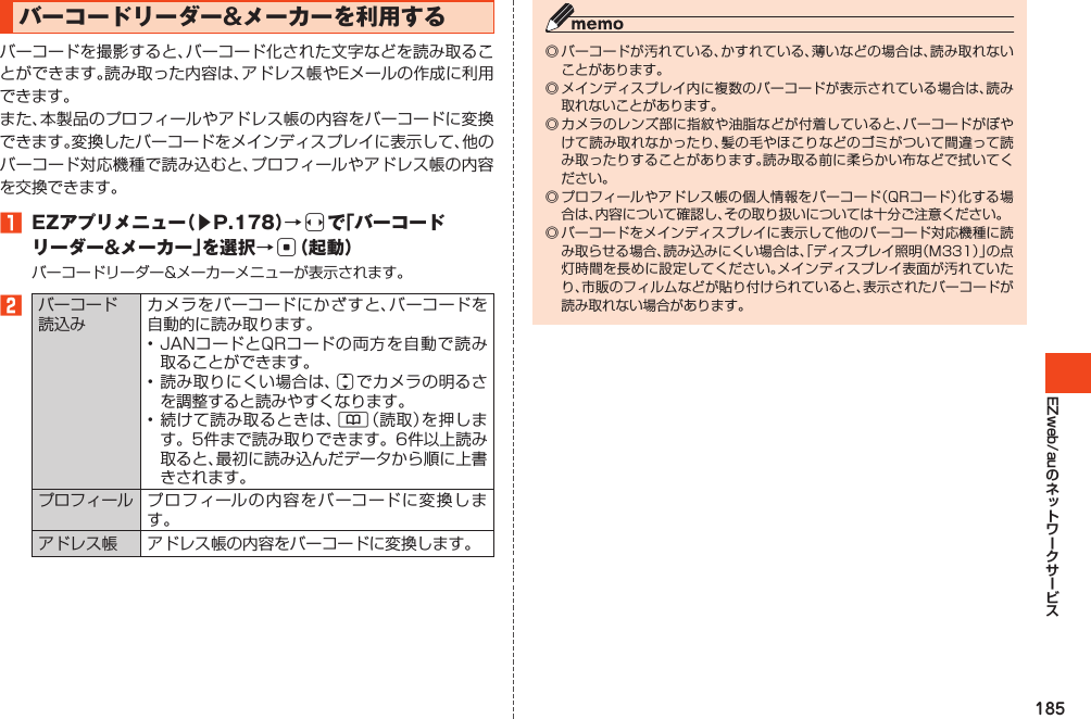 185EZweb/auバーコードリーダー&amp;メーカーを利用するバーコードを撮影すると、バーコード化された文字などを読み取ることができます。読み取った内容は、アドレス帳やEメールの作成に利用できます。また、本製品のプロフィールやアドレス帳の内容をバーコードに変換できます。変換したバーコードをメインディスプレイに表示して、他のバーコード対応機種で読み込むと、プロフィールやアドレス帳の内容を交換できます。󱈠 EZアプリメニュー（▶P.178）→sで「バーコードリーダー&amp;メーカー」を選択→c（起動）バーコードリーダー&amp;メーカーメニューが表示されます。󱈢バーコード読込みカメラをバーコードにかざすと、バーコードを自動的に読み取ります。•JANコードとQRコードの両方を自動で読み取ることができます。•読み取りにくい場合は、jでカメラの明るさを調整すると読みやすくなります。•続けて読み取るときは、&amp;（読取）を押します。5件まで読み取りできます。6件以上読み取ると、最初に読み込んだデータから順に上書きされます。プロフィール プロフィールの内容をバーコードに変換します。アドレス帳 アドレス帳の内容をバーコードに変換します。◎バーコードが汚れている、かすれている、薄いなどの場合は、読み取れないことがあります。◎メインディスプレイ内に複数のバーコードが表示されている場合は、読み取れないことがあります。◎カメラのレンズ部に指紋や油脂などが付着していると、バーコードがぼやけて読み取れなかったり、髪の毛やほこりなどのゴミがついて間違って読み取ったりすることがあります。読み取る前に柔らかい布などで拭いてください。◎プロフィールやアドレス帳の個人情報をバーコード（QRコード）化する場合は、内容について確認し、その取り扱いについては十分ご注意ください。◎バーコードをメインディスプレイに表示して他のバーコード対応機種に読み取らせる場合、読み込みにくい場合は、「ディスプレイ照明（M331）」の点灯時間を長めに設定してください。メインディスプレイ表面が汚れていたり、市販のフィルムなどが貼り付けられていると、表示されたバーコードが読み取れない場合があります。