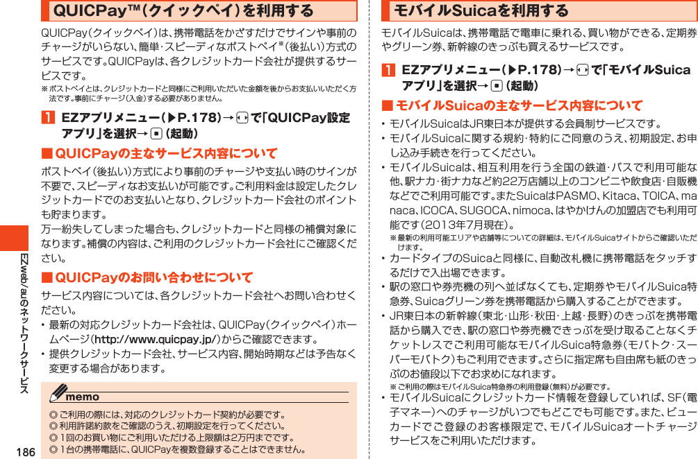 186EZweb/auQUICPay™（クイックペイ）を利用するQUICPay（クイックペイ）は、携帯電話をかざすだけでサインや事前のチャージがいらない、簡単・スピーディなポストペイ※（後払い）方式のサービスです。QUICPayは、各クレジットカード会社が提供するサービスです。※ポストペイとは、クレジットカードと同様にご利用いただいた金額を後からお支払いいただく方法です。事前にチャージ（入金）する必要がありません。󱈠 EZアプリメニュー（▶P.178）→sで「QUICPay設定アプリ」を選択→c（起動）■QUICPayの主なサービス内容についてポストペイ（後払い）方式により事前のチャージや支払い時のサインが不要で、スピーディなお支払いが可能です。ご利用料金は設定したクレジットカードでのお支払いとなり、クレジットカード会社のポイントも貯まります。万一紛失してしまった場合も、クレジットカードと同様の補償対象になります。補償の内容は、ご利用のクレジットカード会社にご確認ください。■QUICPayのお問い合わせについてサービス内容については、各クレジットカード会社へお問い合わせください。•最新の対応クレジットカード会社は、QUICPay（クイックペイ）ホームページ（http://www.quicpay.jp/）からご確認できます。•提供クレジットカード会社、サービス内容、開始時期などは予告なく変更する場合があります。◎ご利用の際には、対応のクレジットカード契約が必要です。◎利用許諾約款をご確認のうえ、初期設定を行ってください。◎1回のお買い物にご利用いただける上限額は2万円までです。◎1台の携帯電話に、QUICPayを複数登録することはできません。モバイルSuicaを利用するモバイルSuicaは、携帯電話で電車に乗れる、買い物ができる、定期券やグリーン券、新幹線のきっぷも買えるサービスです。󱈠 EZアプリメニュー（▶P.178）→sで「モバイルSuicaアプリ」を選択→c（起動）■モバイルSuicaの主なサービス内容について•モバイルSuicaはJR東日本が提供する会員制サービスです。•モバイルSuicaに関する規約・特約にご同意のうえ、初期設定、お申し込み手続きを行ってください。•モバイルSuicaは、相互利用を行う全国の鉄道・バスで利用可能な他、駅ナカ・街ナカなど約22万店舗以上のコンビニや飲食店・自販機などでご利用可能です。またSuicaはPASMO､Kitaca､TOICA､manaca､ICOCA､SUGOCA､nimoca､はやかけんの加盟店でも利用可能です（2013年7月現在）。※最新の利用可能エリアや店舗等についての詳細は、モバイルSuicaサイトからご確認いただけます。•カードタイプのSuicaと同様に、自動改札機に携帯電話をタッチするだけで入出場できます。•駅の窓口や券売機の列へ並ばなくても、定期券やモバイルSuica特急券、Suicaグリーン券を携帯電話から購入することができます。•JR東日本の新幹線（東北・山形・秋田・上越・長野）のきっぷを携帯電話から購入でき、駅の窓口や券売機できっぷを受け取ることなくチケットレスでご利用可能なモバイルSuica特急券（モバトク・スーパーモバトク）もご利用できます。さらに指定席も自由席も紙のきっぷのお値段以下でお求めになれます。※ご利用の際はモバイルSuica特急券の利用登録（無料）が必要です。•モバイルSuicaにクレジットカード情報を登録していれば、SF（電子マネー）へのチャージがいつでもどこでも可能です。また、ビューカードでご登録のお客様限定で、モバイルSuicaオートチャージサービスをご利用いただけます。