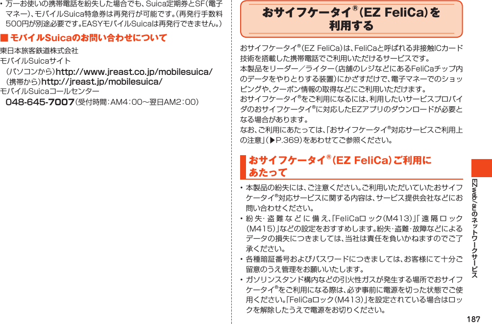 187EZweb/au•万一お使いの携帯電話を紛失した場合でも、Suica定期券とSF（電子マネー）、モバイルSuica特急券は再発行が可能です。（再発行手数料500円が別途必要です。EASYモバイルSuicaは再発行できません。）■モバイルSuicaのお問い合わせについて東日本旅客鉄道株式会社モバイルSuicaサイト（パソコンから）http://www.jreast.co.jp/mobilesuica/（携帯から）http://jreast.jp/mobilesuica/モバイルSuicaコールセンター048-645-（受付時間：AM4：00～翌日AM2：00）おサイフケータイ®（EZFeliCa）を利用するおサイフケータイ®（EZFeliCa）は、FeliCaと呼ばれる非接触ICカード技術を搭載した携帯電話でご利用いただけるサービスです。本製品をリーダー／ライター（店舗のレジなどにあるFeliCaチップ内のデータをやりとりする装置）にかざすだけで、電子マネーでのショッピングや、クーポン情報の取得などにご利用いただけます。おサイフケータイ®をご利用になるには、利用したいサービスプロバイダのおサイフケータイ®に対応したEZアプリのダウンロードが必要となる場合があります。なお、ご利用にあたっては、「おサイフケータイ®対応サービスご利用上の注意」（▶P.369）をあわせてご参照ください。おサイフケータイ®（EZFeliCa）ご利用にあたって•本製品の紛失には、ご注意ください。ご利用いただいていたおサイフケータイ®対応サービスに関する内容は、サービス提供会社などにお問い合わせください。•紛失・盗難などに備え、「FeliCaロック（M413）」「遠隔ロック（M415）」などの設定をおすすめします。紛失・盗難・故障などによるデータの損失につきましては、当社は責任を負いかねますのでご了承ください。•各種暗証番号およびパスワードにつきましては、お客様にて十分ご留意のうえ管理をお願いいたします。•ガソリンスタンド構内などの引火性ガスが発生する場所でおサイフケータイ®をご利用になる際は、必ず事前に電源を切った状態でご使用ください。「FeliCaロック（M413）」を設定されている場合はロックを解除したうえで電源をお切りください。