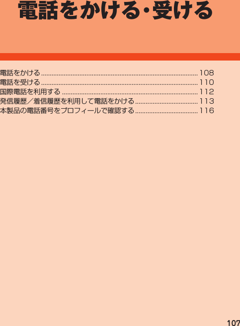 107電話をかける・受ける電話をかける.......................................................................................... 108電話を受ける.......................................................................................... 110国際電話を利用する.............................................................................. 112発信履歴／着信履歴を利用して電話をかける.................................... 113本製品の電話番号をプロフィールで確認する.................................... 116