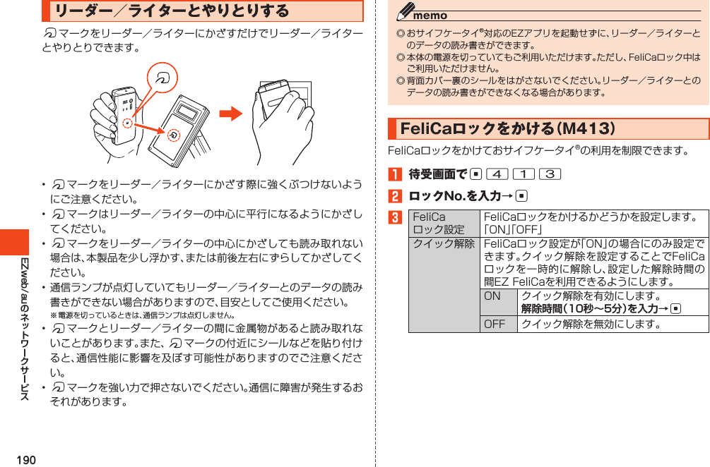 190EZweb/auリーダー／ライターとやりとりするfマークをリーダー／ライターにかざすだけでリーダー／ライターとやりとりできます。•fマークをリーダー／ライターにかざす際に強くぶつけないようにご注意ください。•fマークはリーダー／ライターの中心に平行になるようにかざしてください。•fマークをリーダー／ライターの中心にかざしても読み取れない場合は、本製品を少し浮かす、または前後左右にずらしてかざしてください。•通信ランプが点灯していてもリーダー／ライターとのデータの読み書きができない場合がありますので、目安としてご使用ください。※電源を切っているときは、通信ランプは点灯しません。•fマークとリーダー／ライターの間に金属物があると読み取れないことがあります。また、fマークの付近にシールなどを貼り付けると、通信性能に影響を及ぼす可能性がありますのでご注意ください。•fマークを強い力で押さないでください。通信に障害が発生するおそれがあります。◎おサイフケータイ®対応のEZアプリを起動せずに、リーダー／ライターとのデータの読み書きができます。◎本体の電源を切っていてもご利用いただけます。ただし、FeliCaロック中はご利用いただけません。◎背面カバー裏のシールをはがさないでください。リーダー／ライターとのデータの読み書きができなくなる場合があります。FeliCaロックをかける（M413）FeliCaロックをかけておサイフケータイ®の利用を制限できます。󱈠 待受画面でc413󱈢 ロックNo.を入力→c󱈤FeliCaロック設定FeliCaロックをかけるかどうかを設定します。「ON」「OFF」クイック解除 FeliCaロック設定が「ON」の場合にのみ設定できます。クイック解除を設定することでFeliCaロックを一時的に解除し、設定した解除時間の間EZFeliCaを利用できるようにします。ON クイック解除を有効にします。解除時間（10秒～5分）を入力→cOFF クイック解除を無効にします。