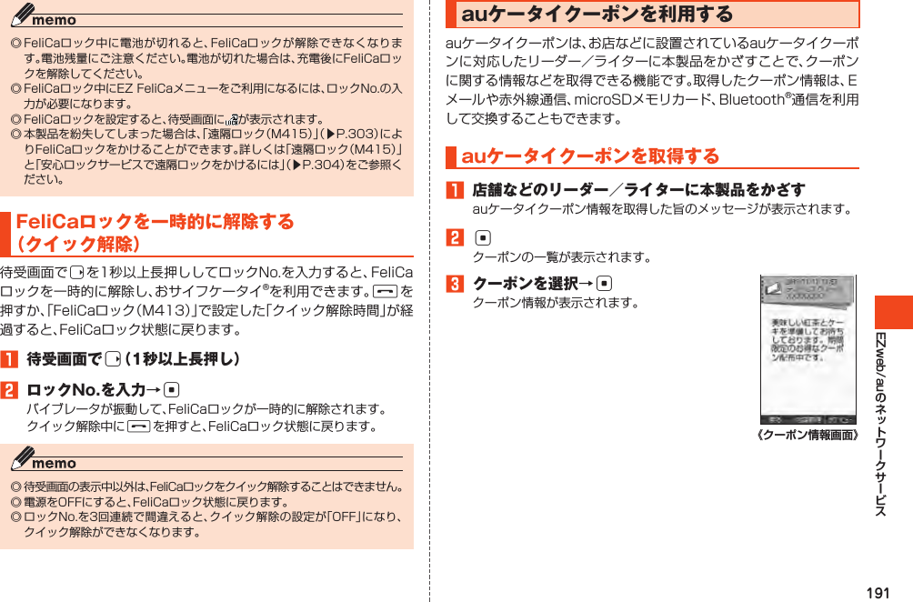 191EZweb/au◎FeliCaロック中に電池が切れると、FeliCaロックが解除できなくなります。電池残量にご注意ください。電池が切れた場合は、充電後にFeliCaロックを解除してください。◎FeliCaロック中にEZFeliCaメニューをご利用になるには、ロックNo.の入力が必要になります。◎FeliCaロックを設定すると、待受画面に が表示されます。◎本製品を紛失してしまった場合は、「遠隔ロック（M415）」（▶P.303）によりFeliCaロックをかけることができます。詳しくは「遠隔ロック（M415）」と「安心ロックサービスで遠隔ロックをかけるには」（▶P.304）をご参照ください。FeliCaロックを一時的に解除する（クイック解除）待受画面でrを1秒以上長押ししてロックNo.を入力すると、FeliCaロックを一時的に解除し、おサイフケータイ®を利用できます。Fを押すか、「FeliCaロック（M413）」で設定した「クイック解除時間」が経過すると、FeliCaロック状態に戻ります。󱈠 待受画面でr（1秒以上長押し）󱈢 ロックNo.を入力→cバイブレータが振動して、FeliCaロックが一時的に解除されます。クイック解除中にFを押すと、FeliCaロック状態に戻ります。◎待受画面の表示中以外は、FeliCaロックをクイック解除することはできません。◎電源をOFFにすると、FeliCaロック状態に戻ります。◎ロックNo.を3回連続で間違えると、クイック解除の設定が「OFF」になり、クイック解除ができなくなります。auケータイクーポンを利用するauケータイクーポンは、お店などに設置されているauケータイクーポンに対応したリーダー／ライターに本製品をかざすことで、クーポンに関する情報などを取得できる機能です。取得したクーポン情報は、Ｅメールや赤外線通信、microSDメモリカード、Bluetooth®通信を利用して交換することもできます。auケータイクーポンを取得する󱈠 店舗などのリーダー／ライターに本製品をかざすauケータイクーポン情報を取得した旨のメッセージが表示されます。󱈢cクーポンの一覧が表示されます。󱈤 クーポンを選択→cクーポン情報が表示されます。《クーポン情報画面》