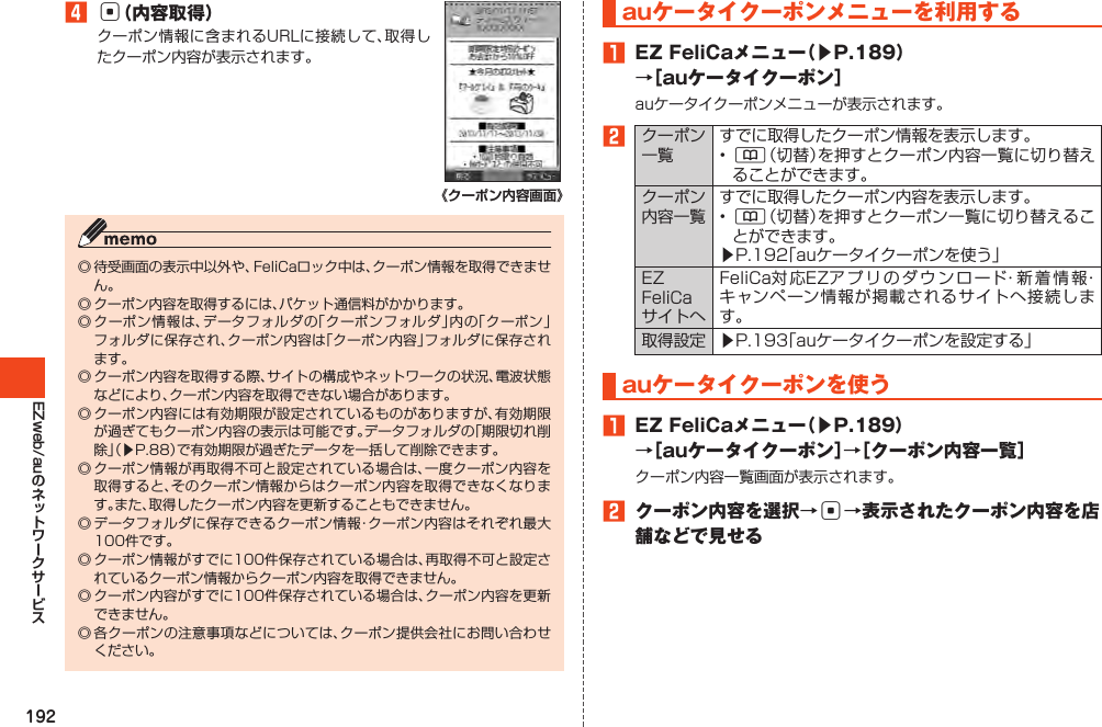 192EZweb/au󱈦c（内容取得）クーポン情報に含まれるURLに接続して、取得したクーポン内容が表示されます。《クーポン内容画面》◎待受画面の表示中以外や、FeliCaロック中は、クーポン情報を取得できません。◎クーポン内容を取得するには、パケット通信料がかかります。◎クーポン情報は、データフォルダの「クーポンフォルダ」内の「クーポン」フォルダに保存され、クーポン内容は「クーポン内容」フォルダに保存されます。◎クーポン内容を取得する際、サイトの構成やネットワークの状況、電波状態などにより、クーポン内容を取得できない場合があります。◎クーポン内容には有効期限が設定されているものがありますが、有効期限が過ぎてもクーポン内容の表示は可能です。データフォルダの「期限切れ削除」（▶P.88）で有効期限が過ぎたデータを一括して削除できます。◎クーポン情報が再取得不可と設定されている場合は、一度クーポン内容を取得すると、そのクーポン情報からはクーポン内容を取得できなくなります。また、取得したクーポン内容を更新することもできません。◎データフォルダに保存できるクーポン情報・クーポン内容はそれぞれ最大100件です。◎クーポン情報がすでに100件保存されている場合は、再取得不可と設定されているクーポン情報からクーポン内容を取得できません。◎クーポン内容がすでに100件保存されている場合は、クーポン内容を更新できません。◎各クーポンの注意事項などについては、クーポン提供会社にお問い合わせください。auケータイクーポンメニューを利用する󱈠 EZFeliCaメニュー（▶P.189）→［auケータイクーポン］auケータイクーポンメニューが表示されます。󱈢クーポン一覧すでに取得したクーポン情報を表示します。•&amp;（切替）を押すとクーポン内容一覧に切り替えることができます。クーポン内容一覧すでに取得したクーポン内容を表示します。•&amp;（切替）を押すとクーポン一覧に切り替えることができます。▶P.192「auケータイクーポンを使う」EZFeliCaサイトへFeliCa対応EZアプリのダウンロード・新着情報・キャンペーン情報が掲載されるサイトへ接続します。取得設定 ▶P.193「auケータイクーポンを設定する」auケータイクーポンを使う󱈠 EZFeliCaメニュー（▶P.189）→［auケータイクーポン］→［クーポン内容一覧］クーポン内容一覧画面が表示されます。󱈢 クーポン内容を選択→c→表示されたクーポン内容を店舗などで見せる