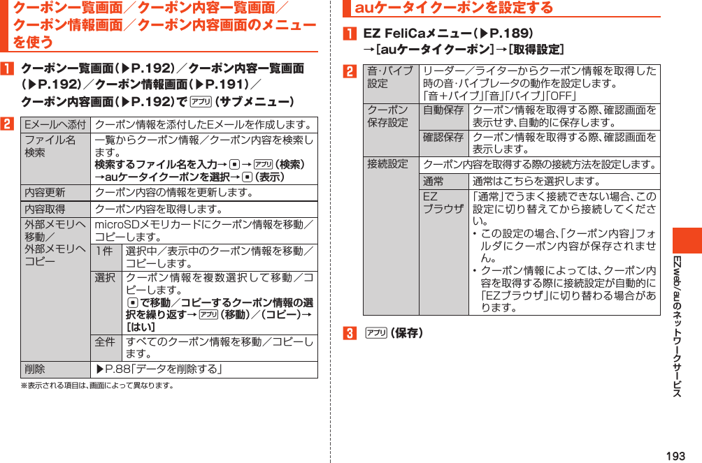 193EZweb/auクーポン一覧画面／クーポン内容一覧画面／クーポン情報画面／クーポン内容画面のメニューを使う󱈠 クーポン一覧画面（▶P.192）／クーポン内容一覧画面（▶P.192）／クーポン情報画面（▶P.191）／クーポン内容画面（▶P.192）で%（サブメニュー）󱈢Eメールへ添付クーポン情報を添付したEメールを作成します。ファイル名検索一覧からクーポン情報／クーポン内容を検索します。検索するファイル名を入力→c→%（検索）→auケータイクーポンを選択→c（表示）内容更新 クーポン内容の情報を更新します。内容取得 クーポン内容を取得します。外部メモリへ移動／外部メモリへコピーmicroSDメモリカードにクーポン情報を移動／コピーします。1件 選択中／表示中のクーポン情報を移動／コピーします。選択 クーポン情報を複数選択して移動／コピーします。cで移動／コピーするクーポン情報の選択を繰り返す→%（移動）／（コピー）→［はい］全件 すべてのクーポン情報を移動／コピーします。削除 ▶P.88「データを削除する」※表示される項目は、画面によって異なります。auケータイクーポンを設定する󱈠 EZFeliCaメニュー（▶P.189）→［auケータイクーポン］→［取得設定］󱈢音・バイブ設定リーダー／ライターからクーポン情報を取得した時の音・バイブレータの動作を設定します。「音＋バイブ」「音」「バイブ」「OFF」クーポン保存設定自動保存 クーポン情報を取得する際、確認画面を表示せず、自動的に保存します。確認保存 クーポン情報を取得する際、確認画面を表示します。接続設定 クーポン内容を取得する際の接続方法を設定します。通常 通常はこちらを選択します。EZブラウザ「通常」でうまく接続できない場合、この設定に切り替えてから接続してください。•この設定の場合、「クーポン内容」フォルダにクーポン内容が保存されません。•クーポン情報によっては、クーポン内容を取得する際に接続設定が自動的に「EZブラウザ」に切り替わる場合があります。󱈤%（保存）