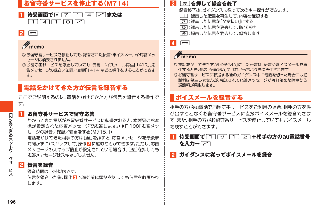 196EZweb/auお留守番サービスを停止する（M714）󱈠 待受画面でc714Nまたは1410N󱈢F◎お留守番サービスを停止しても、録音された伝言・ボイスメールや応答メッセージは消去されません。◎お留守番サービスを停止していても、伝言・ボイスメール再生「1417」、応答メッセージの録音／確認／変更「1414」などの操作をすることができます。電話をかけてきた方が伝言を録音するここでご説明するのは、電話をかけてきた方が伝言を録音する操作です。󱈠 お留守番サービスで留守応答かかってきた電話がお留守番サービスに転送されると、本製品のお客様が設定された応答メッセージで応答します。（▶P.198「応答メッセージの録音／確認／変更をする（M715）」）電話をかけてきた相手の方は#を押すと、応答メッセージを最後まで聞かずに（スキップして）操作󱈢に進むことができます。ただし、応答メッセージのスキップ防止が設定されている場合は、#を押しても応答メッセージはスキップしません。󱈢 伝言を録音録音時間は、3分以内です。伝言を録音した後、操作󱈤へ進む前に電話を切っても伝言をお預かりします。󱈤#を押して録音を終了録音終了後、ガイダンスに従って次のキー操作ができます。1：録音した伝言を再生して、内容を確認する2：録音した伝言を「至急扱い」にする9：録音した伝言を消去して、取り消す*：録音した伝言を消去して、録音し直す󱈦F◎電話をかけてきた方が「至急扱い」にした伝言は、伝言やボイスメールを再生するとき、他の「至急扱い」ではない伝言より先に再生されます。◎お留守番サービスに転送する旨のガイダンス中に電話を切った場合には通話料は発生しませんが、転送されて応答メッセージが流れ始めた時点から通話料が発生します。ボイスメールを録音する相手の方がau電話でお留守番サービスをご利用の場合、相手の方を呼び出すことなくお留守番サービスに直接ボイスメールを録音できます。また、相手の方がお留守番サービスを停止していてもボイスメールを残すことができます。󱈠 待受画面で1612＋相手の方のau電話番号を入力→N󱈢 ガイダンスに従ってボイスメールを録音