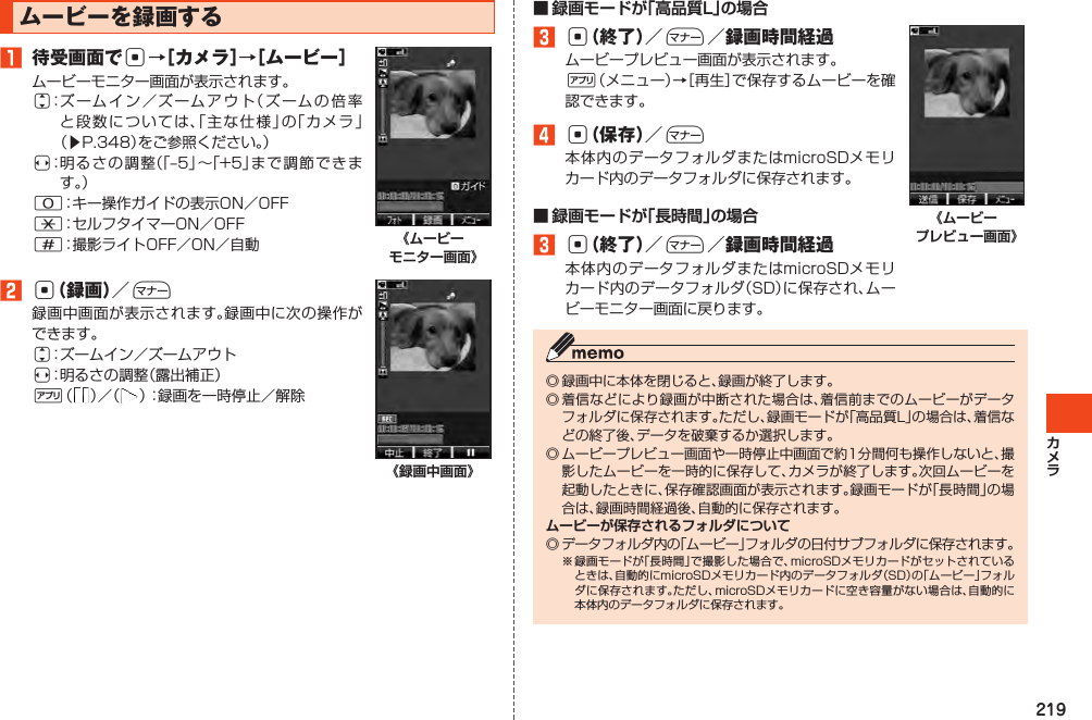 219ムービーを録画する1 待受画面でc→［カメラ］→［ムービー］j󱚤s 0*# 《ムービー モニター画面》2c（録画）／+js%   《録画中画面》■ 録画モードが「高品質L」の場合3c（終了）／+／録画時間経過%4c（保存）／+■ 録画モードが「長時間」の場合3c（終了）／+／録画時間経過《ムービー プレビュー画面》ムービーが保存されるフォルダについて