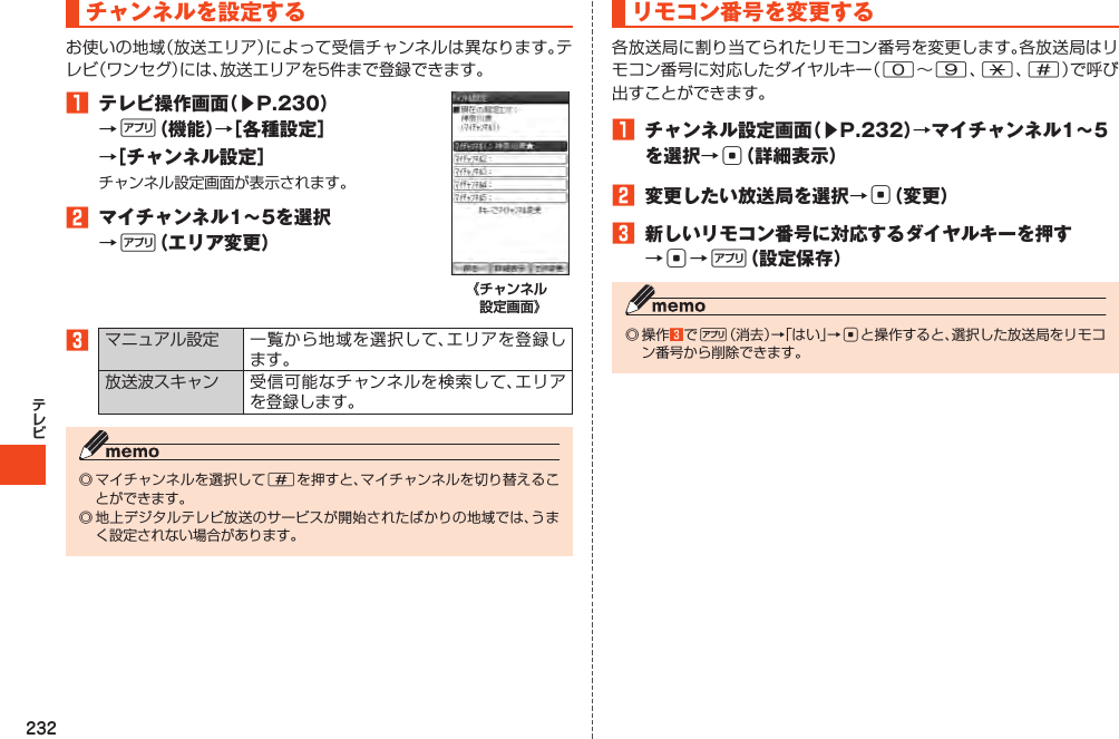 232チャンネルを設定する1 テレビ操作画面（▶P.230）→%（機能）→［各種設定］→［チャンネル設定］2 マイチャンネル1～5を選択→%（エリア変更）《チャンネル 設定画面》3  #リモコン番号を変更する09*#1 チャンネル設定画面（▶P.232）→マイチャンネル1～5を選択→c（詳細表示）2 変更したい放送局を選択→c（変更）3 新しいリモコン番号に対応するダイヤルキーを押す→c→%（設定保存）   3%c