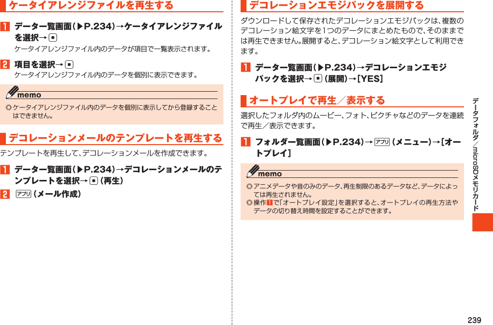 239microSDケータイアレンジファイルを再生する1 データ一覧画面（▶P.234）→ケータイアレンジファイルを選択→c2 項目を選択→cデコレーションメールのテンプレートを再生する1 データ一覧画面（▶P.234）→デコレーションメールのテンプレートを選択→c（再生）2%（メール作成）デコレーションエモジパックを展開する1 データ一覧画面（▶P.234）→デコレーションエモジパックを選択→c（展開）→［YES］オートプレイで再生／表示する1 フォルダ一覧画面（▶P.234）→%（メニュー）→［オートプレイ］   1