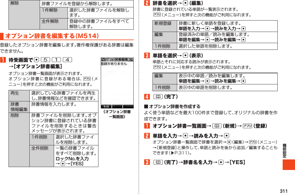 311解除 辞書ファイルを登録から解除します。1件解除 選択した辞書ファイルを解除します。全件解除 登録中の辞書ファイルをすべて解除します。オプション辞書を編集する（M514）登録したオプション辞書を編集します。著作権保護がある辞書は編集できません。1 待受画面でc514 →［オプション辞書編集］オプション辞書一覧画面が表示されます。オプション辞書に登録がある場合は、%（メニュー）を押すと次の機能がご利用になれます。再生 選択している辞書ファイルを再生し、辞書情報などを確認できます。辞書情報編集辞書情報を入力します。削除 辞書ファイルを削除します。オプション辞書に登録されている辞書ファイルを削除するときは警告メッセージが表示されます。1件削除 選択した辞書ファイルを削除します。全件削除 一覧の辞書ファイルをすべて削除します。ロックNo.を入力 →c→［YES］《オプション辞書一覧画面》2 辞書を選択→c（編集）辞書に登録されている単語が一覧表示されます。%（メニュー）を押すと次の機能がご利用になれます。新規登録 辞書に新しく単語を登録します。単語を入力→c→読みを入力→c編集 登録済みの単語／読みを編集します。単語を編集→c→読みを編集→c1件削除 選択した単語を削除します。3 単語を選択→c（表示）単語とそれに対応する読みが表示されます。%（メニュー）を押すと次の機能がご利用になれます。編集 表示中の単語／読みを編集します。単語を編集→c→読みを編集→c1件削除 表示中の単語を削除します。4&amp;（完了）■ オプション辞書を作成するよく使う単語などを最大100件まで登録して、オリジナルの辞書を作成できます。1 オプション辞書一覧画面→&amp;（新規）→%（登録）2 単語を入力→c→読みを入力→cオプション辞書一覧画面で辞書を選択→c（編集）→%（メニュー）→［新規登録］と操作して、単語と読みを後から追加／編集することもできます（▶P.311）。3&amp;（完了）→辞書名を入力→c→［YES］