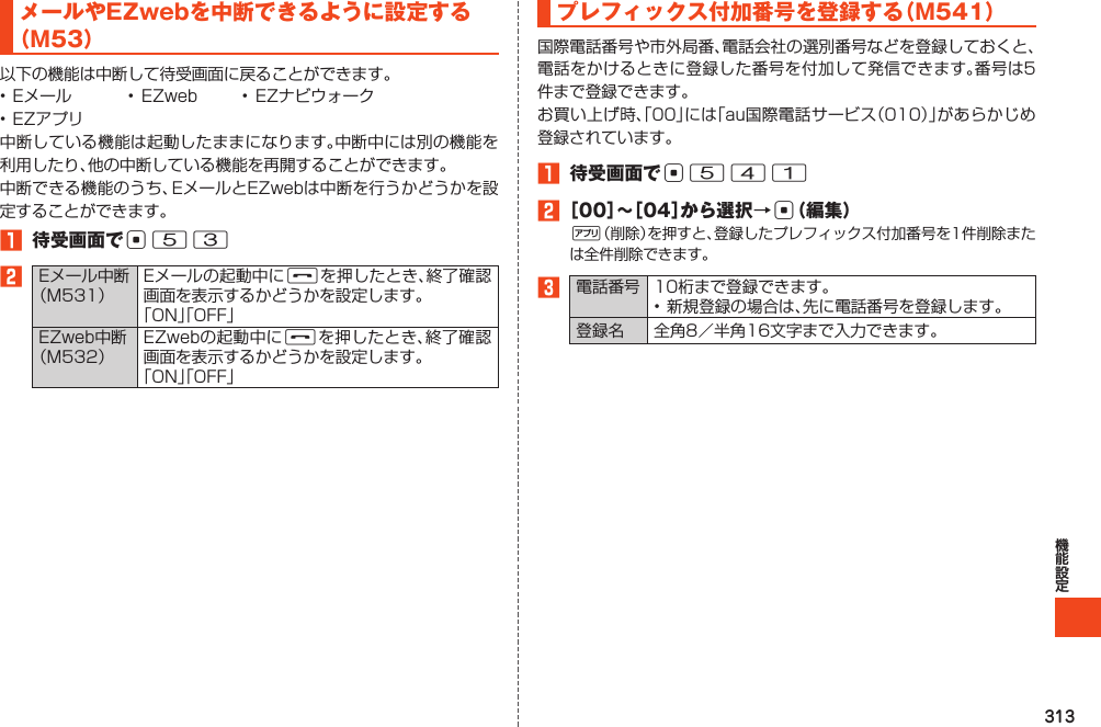 313メールやEZwebを中断できるように設定する（M53）以下の機能は中断して待受画面に戻ることができます。•Eメール • EZweb • EZナビウォーク•EZアプリ中断している機能は起動したままになります。中断中には別の機能を利用したり、他の中断している機能を再開することができます。中断できる機能のうち、EメールとEZwebは中断を行うかどうかを設定することができます。1 待受画面でc532Eメール中断（M531）Eメールの起動中にFを押したとき、終了確認画面を表示するかどうかを設定します。「ON」「OFF」EZweb中断（M532）EZwebの起動中にFを押したとき、終了確認画面を表示するかどうかを設定します。「ON」「OFF」プレフィックス付加番号を登録する（M541）国際電話番号や市外局番、電話会社の選別番号などを登録しておくと、電話をかけるときに登録した番号を付加して発信できます。番号は5件まで登録できます。お買い上げ時、「00」には「au国際電話サービス（010）」があらかじめ登録されています。1 待受画面でc5412［00］～［04］から選択→c（編集）%（削除）を押すと、登録したプレフィックス付加番号を1件削除または全件削除できます。3電話番号 10桁まで登録できます。•新規登録の場合は、先に電話番号を登録します。登録名 全角8／半角16文字まで入力できます。