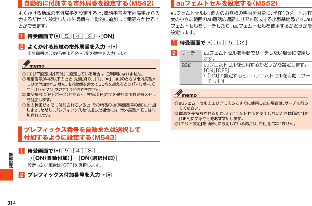 314自動的に付加する市外局番を設定する（M542）よくかける地域の市外局番を設定すると、電話番号を市内局番から入力するだけで、設定した市外局番を自動的に追加して電話をかけることができます。1 待受画面でc542→［ON］2 よくかける地域の市外局番を入力→c市外局番は、0から始まる2～5桁の数字を入力します。◎「エリア設定」を「海外」に設定している場合は、ご利用になれません。◎電話番号が4桁以下のとき、先頭が「0」、「1」、「＊」、「＃」のときは市外局番メモリは付加されません。市外局番を含めて36桁を超えるとき（「P」（ポーズ）や「-」（ハイフン）を含む）は発信できません。◎電話番号に「P」（ポーズ）があると、最初の「P」までの番号に市外局番メモリを付加します。◎他の特番がすでに付加されていると、その特番の後（電話番号の前）に付加します。ただし、プレフィックスを付加した場合には、市外局番メモリは付加されません。プレフィックス番号を自動または選択して付加するように設定する（M543）1 待受画面でc543→［ON（自動付加）］／［ON（選択付加）］設定しない場合は「OFF」を選択します。2 プレフィックス付加番号を入力→cauフェムトセルを設定する（M552）auフェムトセルは、個人のお客様の宅内を対象に、半径10メートル程度の小さな範囲のau電話の通話エリアを形成する小型基地局です。auフェムトセルをサーチしたり、auフェムトセルを使用するかどうかを設定します。1 待受画面でc5522サーチ auフェムトセルを手動でサーチしたい場合に使用します。設定 auフェムトセルを使用するかどうかを設定します。「ON」「OFF」•「ON」に設定すると、auフェムトセルを自動でサーチします。◎auフェムトセルのエリアに入ってすぐに使用したい場合は、サーチを行ってください。◎電池を長持ちさせるため、auフェムトセルを使用しないときは「設定」を「OFF」にすることをおすすめします。◎「エリア設定」を「海外」に設定している場合は、ご利用になれません。