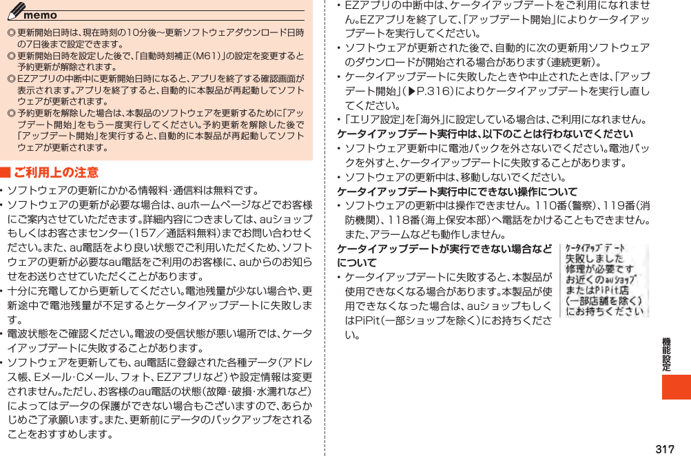 317◎更新開始日時は、現在時刻の10分後～更新ソフトウェアダウンロード日時の7日後まで設定できます。◎更新開始日時を設定した後で、「自動時刻補正（M61）」の設定を変更すると予約更新が解除されます。◎EZアプリの中断中に更新開始日時になると、アプリを終了する確認画面が表示されます。アプリを終了すると、自動的に本製品が再起動してソフトウェアが更新されます。◎予約更新を解除した場合は、本製品のソフトウェアを更新するために「アップデート開始」をもう一度実行してください。予約更新を解除した後で「アップデート開始」を実行すると、自動的に本製品が再起動してソフトウェアが更新されます。■ご利用上の注意•ソフトウェアの更新にかかる情報料・通信料は無料です。•ソフトウェアの更新が必要な場合は、auホームページなどでお客様にご案内させていただきます。詳細内容につきましては、auショップもしくはお客さまセンター（157／通話料無料）までお問い合わせください。また、au電話をより良い状態でご利用いただくため、ソフトウェアの更新が必要なau電話をご利用のお客様に、auからのお知らせをお送りさせていただくことがあります。•十分に充電してから更新してください。電池残量が少ない場合や、更新途中で電池残量が不足するとケータイアップデートに失敗します。•電波状態をご確認ください。電波の受信状態が悪い場所では、ケータイアップデートに失敗することがあります。•ソフトウェアを更新しても、au電話に登録された各種データ（アドレス帳、Eメール・Cメール、フォト、EZアプリなど）や設定情報は変更されません。ただし、お客様のau電話の状態（故障・破損・水濡れなど）によってはデータの保護ができない場合もございますので、あらかじめご了承願います。また、更新前にデータのバックアップをされることをおすすめします。•EZアプリの中断中は、ケータイアップデートをご利用になれません。EZアプリを終了して、「アップデート開始」によりケータイアップデートを実行してください。•ソフトウェアが更新された後で、自動的に次の更新用ソフトウェアのダウンロードが開始される場合があります（連続更新）。•ケータイアップデートに失敗したときや中止されたときは、「アップデート開始」（▶P.316）によりケータイアップデートを実行し直してください。•「エリア設定」を「海外」に設定している場合は、ご利用になれません。ケータイアップデート実行中は、以下のことは行わないでください•ソフトウェア更新中に電池パックを外さないでください。電池パックを外すと、ケータイアップデートに失敗することがあります。•ソフトウェアの更新中は、移動しないでください。ケータイアップデート実行中にできない操作について•ソフトウェアの更新中は操作できません。110番（警察）、119番（消防機関）、118番（海上保安本部）へ電話をかけることもできません。また、アラームなども動作しません。ケータイアップデートが実行できない場合などについて•ケータイアップデートに失敗すると、本製品が使用できなくなる場合があります。本製品が使用できなくなった場合は、auショップもしくはPiPit（一部ショップを除く）にお持ちください。