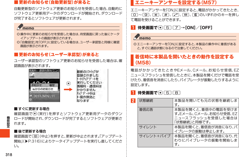 318■更新のお知らせ（自動更新型）が来ると自動更新型のソフトウェア更新のお知らせを受信した場合、自動的にソフトウェア更新用データのダウンロードが開始され、ダウンロードが完了するとソフトウェアが更新されます。◎操作中に更新のお知らせを受信した場合は、待受画面に戻った後にケータイアップデートの画面が表示されます。◎「自動設定」を「OFF」に設定している場合は、ユーザー承認型と同様に確認画面が表示されます。■更新のお知らせ（ユーザー承認型）が来るとユーザー承認型のソフトウェア更新のお知らせを受信した場合は、確認画面が表示されます。c■ すぐに更新する場合確認画面でc（実行）を押すとソフトウェア更新用データのダウンロードが開始され、ダウンロードが完了するとソフトウェアが更新されます。■ 後で更新する場合確認画面で&amp;（中止）を押すと、更新が中止されます。「アップデート開始」（▶P.316）によりケータイアップデートを実行し直してください。エニーキーアンサーを設定する（M57）エニーキーアンサーを「ON」に設定すると、電話がかかってきたとき、0～9、*、#、N、L、Rのいずれかのキーを押して電話を受けることができます。1 待受画面でc57→［ON］／［OFF］◎エニーキーアンサーを「ON」に設定すると、本製品の操作中に着信があると、すぐに通話状態になるので注意してください。着信時に本製品を開いたときの動作を設定する（M58）電話がかかってきたときやEメール、Cメール、お知らせ受信、EZニュースフラッシュを受信したときに、本製品を開くだけで電話を受けたり、着信音を消音にしたり、バイブレータが振動したりするように設定します。1 待受画面でc582状態継続 本製品を開いても元の状態を継続します。着信応答 本製品を開くと、着信中の電話を受けます。Eメール、Cメール、お知らせ受信、EZニュースフラッシュを受信した場合は「状態継続」と同様です。サイレント 本製品を開くと、着信音が消音になり、バイブレータの振動は停止します。サイレント＋バイブ 本製品を開くと、着信音が消音になり、代わりにバイブレータの振動を開始します。