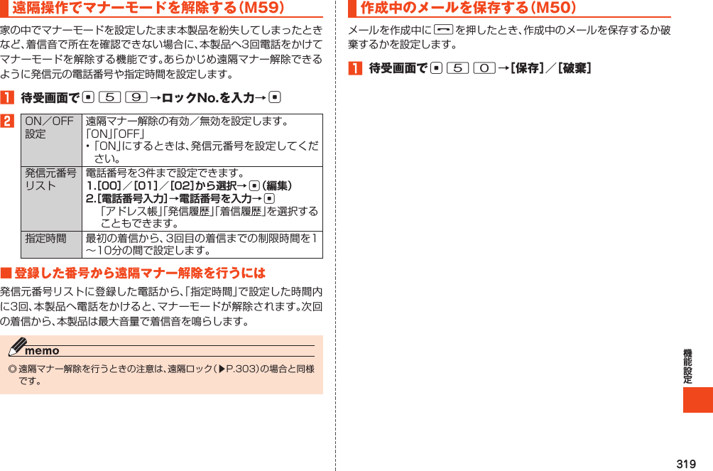 319遠隔操作でマナーモードを解除する（M59）家の中でマナーモードを設定したまま本製品を紛失してしまったときなど、着信音で所在を確認できない場合に、本製品へ3回電話をかけてマナーモードを解除する機能です。あらかじめ遠隔マナー解除できるように発信元の電話番号や指定時間を設定します。1 待受画面でc59→ロックNo.を入力→c2ON／OFF設定遠隔マナー解除の有効／無効を設定します。「ON」「OFF」•「ON」にするときは、発信元番号を設定してください。発信元番号リスト電話番号を3件まで設定できます。1.［00］／［01］／［02］から選択→c（編集）2.［電話番号入力］→電話番号を入力→c 「アドレス帳」「発信履歴」「着信履歴」を選択することもできます。指定時間 最初の着信から、3回目の着信までの制限時間を1～10分の間で設定します。■登録した番号から遠隔マナー解除を行うには発信元番号リストに登録した電話から、「指定時間」で設定した時間内に3回、本製品へ電話をかけると、マナーモードが解除されます。次回の着信から、本製品は最大音量で着信音を鳴らします。◎遠隔マナー解除を行うときの注意は、遠隔ロック（▶P.303）の場合と同様です。作成中のメールを保存する（M50）メールを作成中にFを押したとき、作成中のメールを保存するか破棄するかを設定します。1 待受画面でc50→［保存］／［破棄］