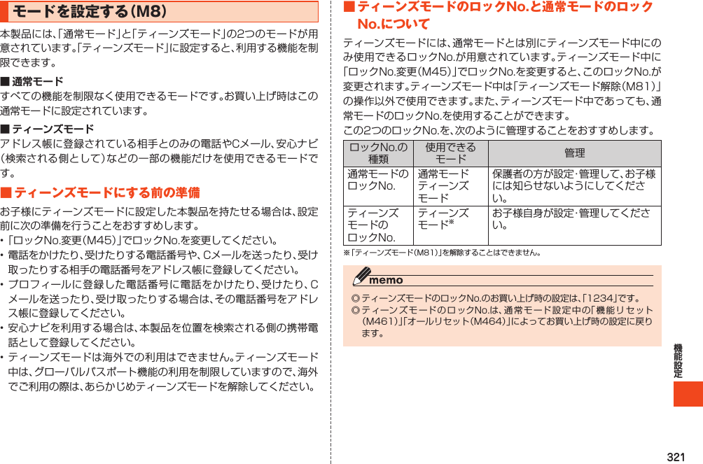 321モードを設定する（M8）本製品には、「通常モード」と「ティーンズモード」の2つのモードが用意されています。「ティーンズモード」に設定すると、利用する機能を制限できます。■ 通常モードすべての機能を制限なく使用できるモードです。お買い上げ時はこの通常モードに設定されています。■ ティーンズモードアドレス帳に登録されている相手とのみの電話やCメール、安心ナビ（検索される側として）などの一部の機能だけを使用できるモードです。■ティーンズモードにする前の準備お子様にティーンズモードに設定した本製品を持たせる場合は、設定前に次の準備を行うことをおすすめします。•「ロックNo.変更（M45）」でロックNo.を変更してください。•電話をかけたり、受けたりする電話番号や、Cメールを送ったり、受け取ったりする相手の電話番号をアドレス帳に登録してください。•プロフィールに登録した電話番号に電話をかけたり、受けたり、Cメールを送ったり、受け取ったりする場合は、その電話番号をアドレス帳に登録してください。•安心ナビを利用する場合は、本製品を位置を検索される側の携帯電話として登録してください。•ティーンズモードは海外での利用はできません。ティーンズモード中は、グローバルパスポート機能の利用を制限していますので、海外でご利用の際は、あらかじめティーンズモードを解除してください。■ティーンズモードのロックNo.と通常モードのロックNo.についてティーンズモードには、通常モードとは別にティーンズモード中にのみ使用できるロックNo.が用意されています。ティーンズモード中に「ロックNo.変更（M45）」でロックNo.を変更すると、このロックNo.が変更されます。ティーンズモード中は「ティーンズモード解除（M81）」の操作以外で使用できます。また、ティーンズモード中であっても、通常モードのロックNo.を使用することができます。この2つのロックNo.を、次のように管理することをおすすめします。ロックNo.の種類使用できるモード 管理通常モードのロックNo.通常モードティーンズモード保護者の方が設定・管理して、お子様には知らせないようにしてください。ティーンズモードのロックNo.ティーンズモード※お子様自身が設定・管理してください。※「ティーンズモード（M81）」を解除することはできません。◎ティーンズモードのロックNo.のお買い上げ時の設定は、「1234」です。◎ティーンズモードのロックNo.は、通常モード設定中の「機能リセット（M461）」「オールリセット（M464）」によってお買い上げ時の設定に戻ります。