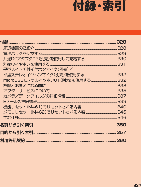 327付 録・索 引付録 .................................................................................................... 328周辺機器のご紹介.................................................................................. 328電池パックを交換する........................................................................... 329共通DCアダプタ03（別売）を使用して充電する................................ 330別売のイヤホンを使用する................................................................... 331平型スイッチ付イヤホンマイク（別売）／平型ステレオイヤホンマイク（別売）を使用する................................ 332microUSBモノラルイヤホン01（別売）を使用する.......................... 332故障とお考えになる前に....................................................................... 333アフターサービスについて................................................................... 335カメラ／データフォルダの詳細情報................................................... 337Eメールの詳細情報................................................................................ 339機能リセット（M461）でリセットされる内容................................... 340メモリリセット（M462）でリセットされる内容............................... 345主な仕様.................................................................................................. 346名前から引く索引 .............................................................................350目的から引く索引 .............................................................................357利用許諾契約 .................................................................................... 360