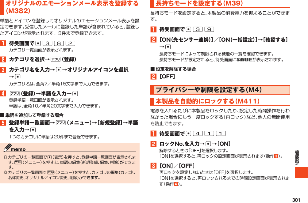 301オリジナルのエモーションメール表示を登録する（M382）単語とアイコンを登録してオリジナルのエモーションメール表示を設定できます。受信したメールに登録した単語が含まれていると、登録したアイコンが表示されます。3件まで登録できます。1 待受画面でc382カテゴリ一覧画面が表示されます。2 カテゴリを選択→%（登録）3 カテゴリ名を入力→c→オリジナルアイコンを選択→cカテゴリ名は、全角7／半角15文字まで入力できます。4%（登録）→単語を入力→c登録単語一覧画面が表示されます。単語は、全角10／半角20文字まで入力できます。■ 単語を追加して登録する場合5 登録単語一覧画面→%（メニュー）→［新規登録］→単語を入力→c1つのカテゴリに単語は20件まで登録できます。◎カテゴリの一覧画面でc（表示）を押すと、登録単語一覧画面が表示されます。%（メニュー）を押すと、単語の編集（新規登録、編集、削除）ができます。◎カテゴリの一覧画面で%（メニュー）を押すと、カテゴリの編集（カテゴリ名称変更、オリジナルアイコン変更、削除）ができます。長持ちモードを設定する（M39）長持ちモードを設定すると、本製品の消費電力を抑えることができます。1 待受画面でc392［ON（光センサー連携）］／［ON（一括設定）］→［確認する］→c長持ちモードによって制限される機能の一覧を確認できます。長持ちモードが設定されると、待受画面に が表示されます。■ 設定を解除する場合2［OFF］プライバシーや制限を設定する（M4）本製品を自動的にロックする（M411）電源を入れるたびに本製品をロックしたり、設定した時間操作を行わなかった場合にもう一度ロックする（再ロック）など、他人の無断使用を防止できます。1 待受画面でc4112 ロックNo.を入力→c→［ON］解除するときは「OFF」を選択します。「ON」を選択すると、再ロックの設定画面が表示されます（操作3）。3［ON］／［OFF］再ロックを設定しないときは「OFF」を選択します。「ON」を選択すると、再ロックされるまでの時間設定画面が表示されます（操作4）。