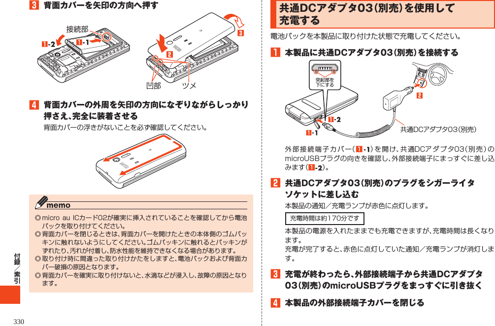 3283 背面カバーを矢印の方向へ押す接続部凹部 ツメ4 背面カバーの外周を矢印の方向になぞりながらしっかり押さえ、完全に装着させる背面カバーの浮きがないことを必ず確認してください。◎ micro au ICカード02が確実に挿入されていることを確認してから電池パックを取り付けてください。◎ 背面カバーを閉じるときは、背面カバーを開けたときの本体側のゴムパッキンに触れないようにしてください。ゴムパッキンに触れるとパッキンがずれたり、汚れが付着し、防水性能を維持できなくなる場合があります。◎ 取り付け時に間違った取り付けかたをしますと、電池パックおよび背面カバー破損の原因となります。◎ 背面カバーを確実に取り付けないと、水滴などが浸入し、故障の原因となります。共通DCアダプタ03（別売）を使用して充電する電池パックを本製品に取り付けた状態で充電してください。1 本製品に共通DCアダプタ03（別売）を接続する突起部を下にする共通DCアダプタ03（別売）外部接続端子カバー（1）を開け、共通DCアダプタ03（別売）のmicroUSBプラグの向きを確認し、外部接続端子にまっすぐに差し込みます（1）。2 共通DCアダプタ03（別売）のプラグをシガーライタソケットに差し込む本製品の通知／充電ランプが赤色に点灯します。充電時間は約170分です本製品の電源を入れたままでも充電できますが、充電時間は長くなります。充電が完了すると、赤色に点灯していた通知／充電ランプが消灯します。3 充電が終わったら、外部接続端子から共通DCアダプタ03（別売）のmicroUSBプラグをまっすぐに引き抜く4 本製品の外部接続端子カバーを閉じる      330 