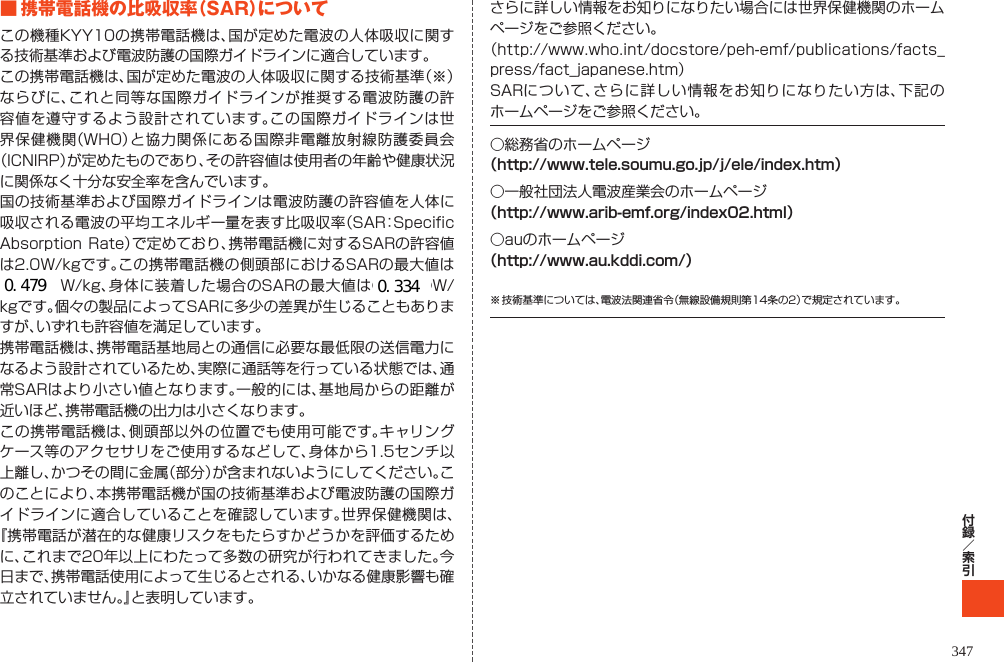 345■携帯電話機の比吸収率（SAR）についてこの機種KYY10の携帯電話機は、国が定めた電波の人体吸収に関する技術基準および電波防護の国際ガイドラインに適合しています｡この携帯電話機は、国が定めた電波の人体吸収に関する技術基準（※）ならびに、これと同等な国際ガイドラインが推奨する電波防護の許容値を遵守するよう設計されています。この国際ガイドラインは世界保健機関（WHO）と協力関係にある国際非電離放射線防護委員会（ICNIRP）が定めたものであり、その許容値は使用者の年齢や健康状況に関係なく十分な安全率を含んでいます。国の技術基準および国際ガイドラインは電波防護の許容値を人体に吸収される電波の平均エネルギー量を表す比吸収率（SAR：Specific Absorption Rate）で定めており、携帯電話機に対するSARの許容値は2.0W/kgです。この携帯電話機の側頭部におけるSARの最大値は●●●●W/kg、身体に装着した場合のSARの最大値は●●●●W/kgです。個々の製品によってSARに多少の差異が生じることもありますが、いずれも許容値を満足しています。携帯電話機は、携帯電話基地局との通信に必要な最低限の送信電力になるよう設計されているため、実際に通話等を行っている状態では、通常SARはより小さい値となります。一般的には、基地局からの距離が近いほど、携帯電話機の出力は小さくなります。この携帯電話機は、側頭部以外の位置でも使用可能です。キャリングケース等のアクセサリをご使用するなどして、身体から1.5センチ以上離し、かつその間に金属（部分）が含まれないようにしてください。このことにより、本携帯電話機が国の技術基準および電波防護の国際ガイドラインに適合していることを確認しています。世界保健機関は、『携帯電話が潜在的な健康リスクをもたらすかどうかを評価するために、これまで20年以上にわたって多数の研究が行われてきました。今日まで、携帯電話使用によって生じるとされる、いかなる健康影響も確立されていません。』と表明しています。さらに詳しい情報をお知りになりたい場合には世界保健機関のホームページをご参照ください。（http://www.who.int/docstore/peh-emf/publications/facts_press/fact_japanese.htm）SARについて、さらに詳しい情報をお知りになりたい方は、下記のホームページをご参照ください。○総務省のホームページ（http://www.tele.soumu.go.jp/j/ele/index.htm）○一般社団法人電波産業会のホームページ（http://www.arib-emf.org/index02.html）○auのホームページ（http://www.au.kddi.com/）※ 技術基準については、電波法関連省令（無線設備規則第14条の2）で規定されています。TBD   0.4790.334347 