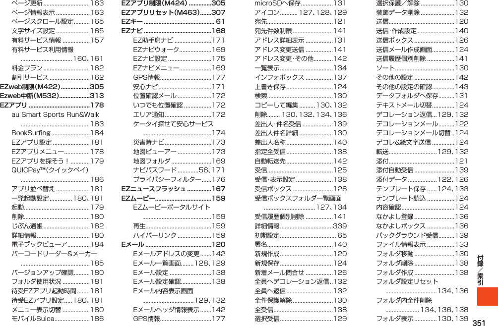 351ページ更新.............................163ページ情報表示.....................163ページスクロール設定..........165文字サイズ設定.....................165有料サービス情報.................157有料サービス利用情報................................160、161料金プラン.............................162割引サービス.........................162EZweb制限（M422） ..................305Ezweb中断（M532）...................313EZアプリ ......................................178auSmartSportsRun&amp;Walk...........................................183BookSurfing........................184EZアプリ設定.......................181EZアプリメニュー................178EZアプリを探そう！............179QUICPay™（クイックペイ）...........................................186アプリ並べ替え.....................181一発起動設定..............180、181起動.........................................179削除.........................................180じぶん通帳.............................182詳細情報.................................180電子ブックビューア..............184バーコードリーダー&amp;メーカー...........................................185バージョンアップ確認..........180フォルダ使用状況.................181待受EZアプリ起動時間........181待受EZアプリ設定.....180、181メニュー表示切替.................180モバイルSuica......................186EZアプリ制限（M424） ..............305EZアプリリセット（M463） .......307EZキー ............................................ 61EZナビ ..........................................168EZ助手席ナビ.......................171EZナビウォーク....................169EZナビ設定...........................175EZナビメニュー....................169GPS情報................................177安心ナビ.................................171位置確認メール.....................172いつでも位置確認.................172エリア通知.............................172ケータイ探せて安心サービス...........................................174災害時ナビ.............................173地図ビューアー.....................173地図フォルダ.........................169ナビパスワード.............56、171プライバシーフィルター......176EZニュースフラッシュ ...............167EZムービー...................................159EZムービーポータルサイト...........................................159再生.........................................159ハイパーリンク.....................159Eメール .........................................120Eメールアドレスの変更.......142Eメール一覧画面........128、129Eメール設定..........................138Eメール設定確認...................138Eメール内容表示画面................................129、132Eメールヘッダ情報表示.......142GPS情報................................177microSDへ保存....................131アイコン........... 127、128、129宛先.........................................121宛先件数制限.........................141アドレス詳細表示.................131アドレス変更送信.................141アドレス変更・その他............142一覧表示.................................134インフォボックス.................137上書き保存.............................124検索.........................................130コピーして編集..........130、132削除........ 130、132、134、136差出人・件名受信...................139差出人件名詳細.....................130差出人名称.............................140指定全受信.............................138自動転送先.............................142受信.........................................125受信・表示設定.......................138受信ボックス.........................126受信ボックスフォルダ一覧画面................................127、134受信履歴個別削除.................141詳細情報.................................339初期設定................................... 65署名.........................................140新規作成.................................120新規保存.................................124新着メール問合せ.................126全員へデコレーション返信. . 132全員へ返信.............................132全件保護解除.........................130全受信.....................................138選択受信.................................129選択保護／解除.....................130装飾データ削除.....................132送信.........................................120送信・作成設定.......................140送信ボックス.........................126送信メール作成画面..............124送信履歴個別削除.................141ソート.....................................130その他の設定.........................142その他の設定の確認..............143データフォルダへ保存..........131テキストメール切替..............124デコレーション返信...129、132デコレーションメール..........122デコレーションメール切替. . 124デコレ&amp;絵文字送信..............124転送..............................129、132添付.........................................121添付自動受信.........................139添付データ..................122、126テンプレート保存......124、133テンプレート読込.................124内容確認.................................124なかよし登録.........................136なかよしボックス.................136バックグラウンド受信..........139ファイル情報表示.................133フォルダ移動.........................130フォルダ削除.........................138フォルダ作成.........................138フォルダ設定リセット................................134、136フォルダ内全件削除..................... 134、136、138フォルダ表示..............130、139