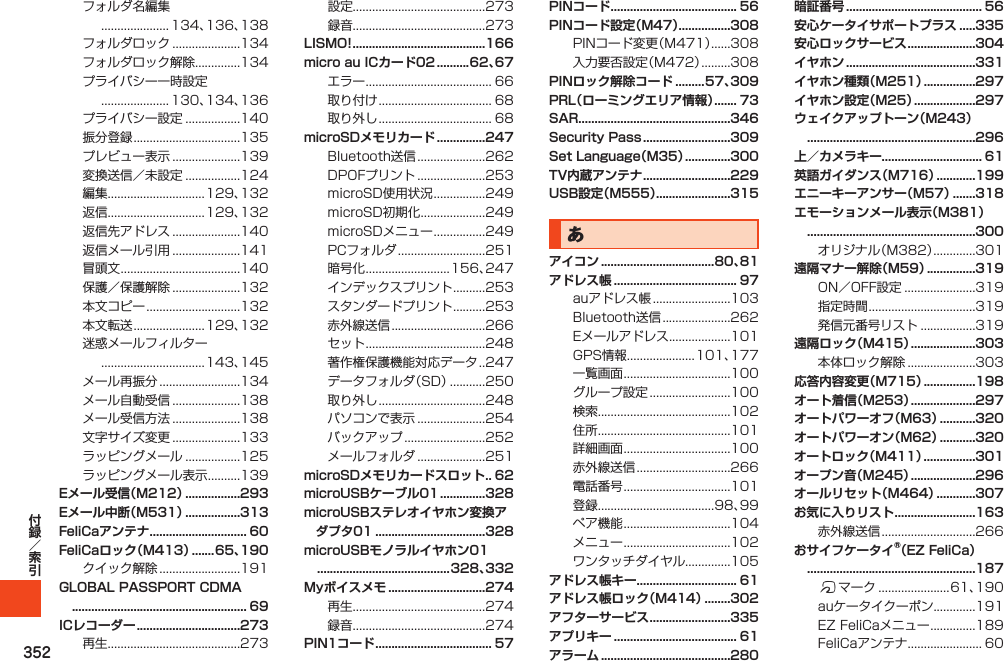 352フォルダ名編集..................... 134、136、138フォルダロック.....................134フォルダロック解除..............134プライバシー一時設定..................... 130、134、136プライバシー設定.................140振分登録.................................135プレビュー表示.....................139変換送信／未設定.................124編集..............................129、132返信..............................129、132返信先アドレス.....................140返信メール引用.....................141冒頭文.....................................140保護／保護解除.....................132本文コピー.............................132本文転送......................129、132迷惑メールフィルター................................143、145メール再振分.........................134メール自動受信.....................138メール受信方法.....................138文字サイズ変更.....................133ラッピングメール.................125ラッピングメール表示..........139Eメール受信（M212） .................293Eメール中断（M531） .................313FeliCaアンテナ .............................. 60FeliCaロック（M413） .......65、190クイック解除.........................191GLOBAL PASSPORT CDMA  ...................................................... 69ICレコーダー ................................273再生.........................................273設定.........................................273録音.........................................273LISMO! .........................................166micro au ICカード02 ..........62、67エラー....................................... 66取り付け................................... 68取り外し................................... 68microSDメモリカード ...............247Bluetooth送信.....................262DPOFプリント.....................253microSD使用状況................249microSD初期化....................249microSDメニュー................249PCフォルダ...........................251暗号化..........................156、247インデックスプリント..........253スタンダードプリント..........253赤外線送信.............................266セット.....................................248著作権保護機能対応データ. . 247データフォルダ（SD）...........250取り外し.................................248パソコンで表示.....................254バックアップ.........................252メールフォルダ.....................251microSDメモリカードスロット . . 62microUSBケーブル01 ..............328microUSBステレオイヤホン変換アダプタ01 ..................................328microUSBモノラルイヤホン01  .........................................328、332Myボイスメモ ..............................274再生.........................................274録音.........................................274PIN1コード .................................... 57PINコード ....................................... 56PINコード設定（M47） ................308PINコード変更（M471）......308入力要否設定（M472）.........308PINロック解除コード .........57、309PRL（ローミングエリア情報） ....... 73SAR...............................................346Security Pass ...........................309Set Language（M35） ..............300TV内蔵アンテナ ...........................229USB設定（M555）.......................315あアイコン ...................................80、81アドレス帳 ...................................... 97auアドレス帳........................103Bluetooth送信.....................262Eメールアドレス...................101GPS情報.....................101、177一覧画面.................................100グループ設定.........................100検索.........................................102住所.........................................101詳細画面.................................100赤外線送信.............................266電話番号.................................101登録....................................98、99ペア機能.................................104メニュー.................................102ワンタッチダイヤル..............105アドレス帳キー............................... 61アドレス帳ロック（M414） ........302アフターサービス .........................335アプリキー ...................................... 61アラーム ........................................280暗証番号 .......................................... 56安心ケータイサポートプラス .....335安心ロックサービス .....................304イヤホン ........................................331イヤホン種類（M251） ................297イヤホン設定（M25） ...................297ウェイクアップトーン（M243）  ....................................................296上／カメラキー............................... 61英語ガイダンス（M716） ............199エニーキーアンサー（M57） .......318エモーションメール表示（M381）  ....................................................300オリジナル（M382）.............301遠隔マナー解除（M59） ...............319ON／OFF設定......................319指定時間.................................319発信元番号リスト.................319遠隔ロック（M415） ....................303本体ロック解除.....................303応答内容変更（M715） ................198オート着信（M253） ....................297オートパワーオフ（M63） ...........320オートパワーオン（M62） ...........320オートロック（M411） ................301オープン音（M245） ....................296オールリセット（M464） ............307お気に入りリスト .........................163赤外線送信.............................266おサイフケータイ®（EZ FeliCa）  ....................................................187fマーク......................61、190auケータイクーポン.............191EZFeliCaメニュー..............189FeliCaアンテナ....................... 60