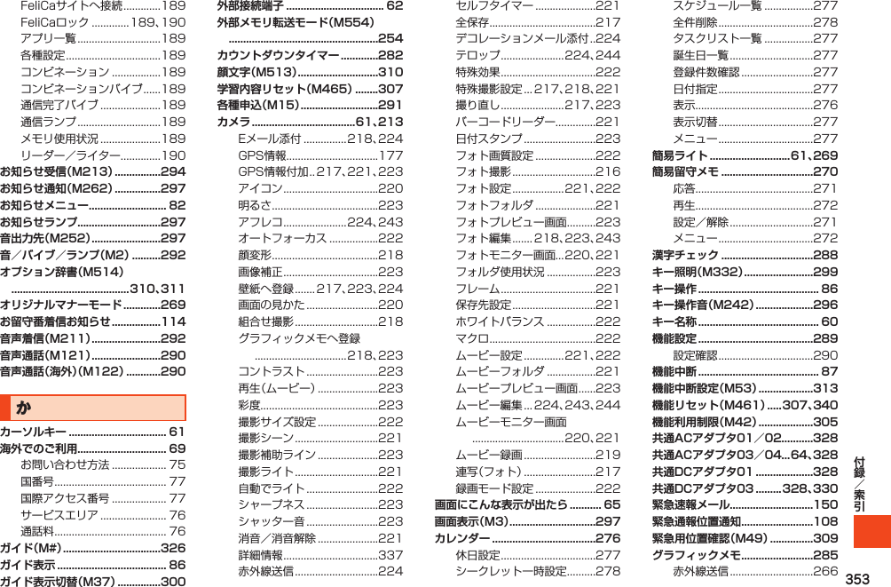 353FeliCaサイトへ接続.............189FeliCaロック.............189、190アプリ一覧.............................189各種設定.................................189コンビネーション.................189コンビネーションバイブ......189通信完了バイブ.....................189通信ランプ.............................189メモリ使用状況.....................189リーダー／ライター..............190お知らせ受信（M213） ................294お知らせ通知（M262） ................297お知らせメニュー ........................... 82お知らせランプ.............................297音出力先（M252） ........................297音／バイブ／ランプ（M2） ..........292オプション辞書（M514）  .........................................310、311オリジナルマナーモード .............269お留守番着信お知らせ .................114音声着信（M211） ........................292音声通話（M121） ........................290音声通話（海外）（M122） ............290かカーソルキー .................................. 61海外でのご利用............................... 69お問い合わせ方法................... 75国番号....................................... 77国際アクセス番号................... 77サービスエリア....................... 76通話料....................................... 76ガイド（M#） ..................................326ガイド表示 ...................................... 86ガイド表示切替（M37） ...............300外部接続端子 .................................. 62外部メモリ転送モード（M554）  ....................................................254カウントダウンタイマー .............282顔文字（M513） ............................310学習内容リセット（M465） ........307各種申込（M15） ...........................291カメラ ....................................61、213Eメール添付...............218、224GPS情報................................177GPS情報付加. . 217、221、223アイコン.................................220明るさ.....................................223アフレコ......................224、243オートフォーカス.................222顔変形.....................................218画像補正.................................223壁紙へ登録....... 217、223、224画面の見かた.........................220組合せ撮影.............................218グラフィックメモへ登録................................218、223コントラスト.........................223再生（ムービー）.....................223彩度.........................................223撮影サイズ設定.....................222撮影シーン.............................221撮影補助ライン.....................223撮影ライト.............................221自動でライト.........................222シャープネス.........................223シャッター音.........................223消音／消音解除.....................221詳細情報.................................337赤外線送信.............................224セルフタイマー.....................221全保存.....................................217デコレーションメール添付. . 224テロップ......................224、244特殊効果.................................222特殊撮影設定... 217、218、221撮り直し......................217、223バーコードリーダー..............221日付スタンプ.........................223フォト画質設定.....................222フォト撮影.............................216フォト設定..................221、222フォトフォルダ.....................221フォトプレビュー画面..........223フォト編集....... 218、223、243フォトモニター画面...220、221フォルダ使用状況.................223フレーム.................................221保存先設定.............................221ホワイトバランス.................222マクロ.....................................222ムービー設定..............221、222ムービーフォルダ.................221ムービープレビュー画面......223ムービー編集... 224、243、244ムービーモニター画面................................220、221ムービー録画.........................219連写（フォト）.........................217録画モード設定.....................222画面にこんな表示が出たら ........... 65画面表示（M3） ..............................297カレンダー ....................................276休日設定.................................277シークレット一時設定..........278スケジュール一覧.................277全件削除.................................278タスクリスト一覧.................277誕生日一覧.............................277登録件数確認.........................277日付指定.................................277表示.........................................276表示切替.................................277メニュー.................................277簡易ライト ............................61、269簡易留守メモ ................................270応答.........................................271再生.........................................272設定／解除.............................271メニュー.................................272漢字チェック ................................288キー照明（M332） ........................299キー操作 .......................................... 86キー操作音（M242） ....................296キー名称 .......................................... 60機能設定 ........................................289設定確認.................................290機能中断 .......................................... 87機能中断設定（M53） ...................313機能リセット（M461） .....307、340機能利用制限（M42） ...................305共通ACアダプタ01／02...........328共通ACアダプタ03／04...64、328共通DCアダプタ01 ....................328共通DCアダプタ03 .........328、330緊急速報メール.............................150緊急通報位置通知 .........................108緊急用位置確認（M49） ...............309グラフィックメモ .........................285赤外線送信.............................266