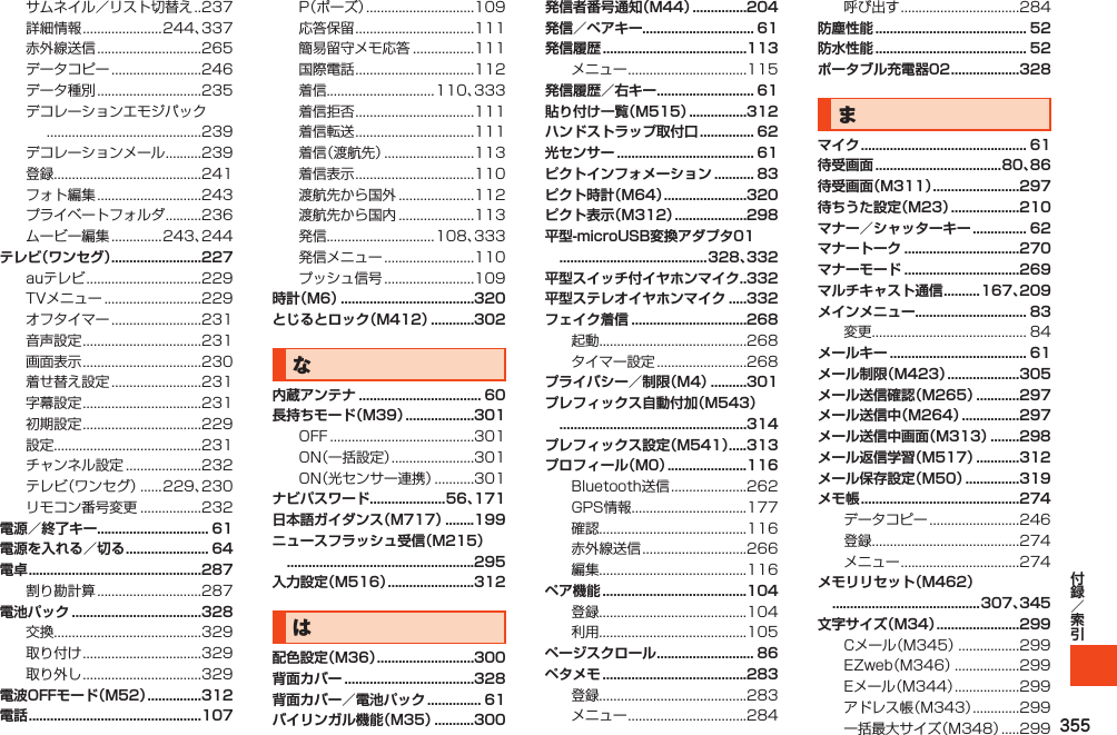 355サムネイル／リスト切替え. . 237詳細情報......................244、337赤外線送信.............................265データコピー.........................246データ種別.............................235デコレーションエモジパック...........................................239デコレーションメール..........239登録.........................................241フォト編集.............................243プライベートフォルダ..........236ムービー編集..............243、244テレビ（ワンセグ） .........................227auテレビ................................229TVメニュー...........................229オフタイマー.........................231音声設定.................................231画面表示.................................230着せ替え設定.........................231字幕設定.................................231初期設定.................................229設定.........................................231チャンネル設定.....................232テレビ（ワンセグ）......229、230リモコン番号変更.................232電源／終了キー............................... 61電源を入れる／切る ....................... 64電卓 ................................................287割り勘計算.............................287電池パック ....................................328交換.........................................329取り付け.................................329取り外し.................................329電波OFFモード（M52） ...............312電話 ................................................107P（ポーズ）..............................109応答保留.................................111簡易留守メモ応答.................111国際電話.................................112着信..............................110、333着信拒否.................................111着信転送.................................111着信（渡航先）.........................113着信表示.................................110渡航先から国外.....................112渡航先から国内.....................113発信..............................108、333発信メニュー.........................110プッシュ信号.........................109時計（M6） .....................................320とじるとロック（M412） ............302な内蔵アンテナ .................................. 60長持ちモード（M39） ...................301OFF........................................301ON（一括設定）.......................301ON（光センサー連携）...........301ナビパスワード.....................56、171日本語ガイダンス（M717） ........199ニュースフラッシュ受信（M215）  ....................................................295入力設定（M516） ........................312は配色設定（M36） ...........................300背面カバー ....................................328背面カバー／電池パック ............... 61バイリンガル機能（M35） ...........300発信者番号通知（M44） ...............204発信／ペアキー............................... 61発信履歴 ........................................113メニュー.................................115発信履歴／右キー ........................... 61貼り付け一覧（M515） ................312ハンドストラップ取付口 ............... 62光センサー ...................................... 61ピクトインフォメーション ........... 83ピクト時計（M64） .......................320ピクト表示（M312） ....................298平型-microUSB変換アダプタ01  .........................................328、332平型スイッチ付イヤホンマイク..332平型ステレオイヤホンマイク .....332フェイク着信 ................................268起動.........................................268タイマー設定.........................268プライバシー／制限（M4） ..........301プレフィックス自動付加（M543）  ....................................................314プレフィックス設定（M541）.....313プロフィール（M0） ......................116Bluetooth送信.....................262GPS情報................................177確認.........................................116赤外線送信.............................266編集.........................................116ペア機能 ........................................104登録.........................................104利用.........................................105ページスクロール ........................... 86ペタメモ ........................................283登録.........................................283メニュー.................................284呼び出す.................................284防塵性能 .......................................... 52防水性能 .......................................... 52ポータブル充電器02 ...................328まマイク .............................................. 61待受画面 ...................................80、86待受画面（M311） ........................297待ちうた設定（M23） ...................210マナー／シャッターキー ............... 62マナートーク ................................270マナーモード ................................269マルチキャスト通信 ..........167、209メインメニュー............................... 83変更........................................... 84メールキー ...................................... 61メール制限（M423） ....................305メール送信確認（M265） ............297メール送信中（M264） ................297メール送信中画面（M313） ........298メール返信学習（M517） ............312メール保存設定（M50） ...............319メモ帳 ............................................274データコピー.........................246登録.........................................274メニュー.................................274メモリリセット（M462）  .........................................307、345文字サイズ（M34） .......................299Cメール（M345）.................299EZweb（M346）..................299Eメール（M344）..................299アドレス帳（M343）.............299一括最大サイズ（M348）.....299