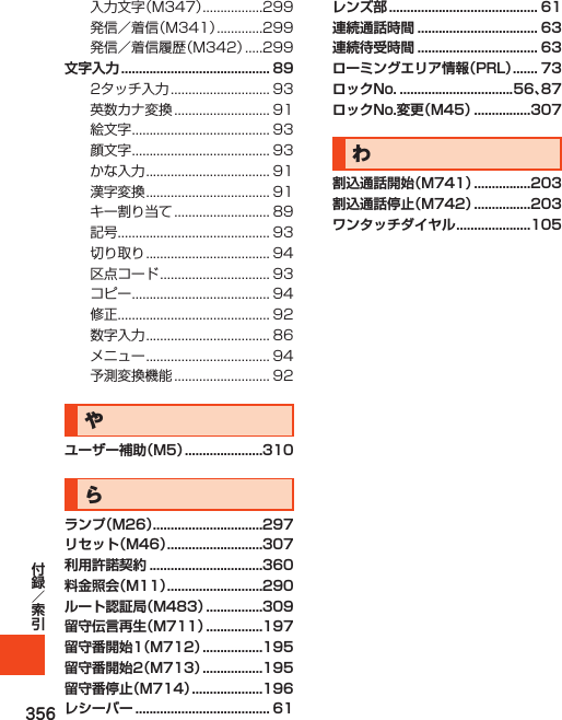 356入力文字（M347）.................299発信／着信（M341）.............299発信／着信履歴（M342）.....299文字入力 .......................................... 892タッチ入力............................ 93英数カナ変換........................... 91絵文字....................................... 93顔文字....................................... 93かな入力................................... 91漢字変換................................... 91キー割り当て........................... 89記号........................................... 93切り取り................................... 94区点コード............................... 93コピー....................................... 94修正........................................... 92数字入力................................... 86メニュー................................... 94予測変換機能........................... 92やユーザー補助（M5） ......................310らランプ（M26） ...............................297リセット（M46） ...........................307利用許諾契約 ................................360料金照会（M11） ...........................290ルート認証局（M483） ................309留守伝言再生（M711） ................197留守番開始1（M712） .................195留守番開始2（M713） .................195留守番停止（M714） ....................196レシーバー ...................................... 61レンズ部 .......................................... 61連続通話時間 .................................. 63連続待受時間 .................................. 63ローミングエリア情報（PRL） ....... 73ロックNo. ................................56、87ロックNo.変更（M45） ................307わ割込通話開始（M741） ................203割込通話停止（M742） ................203ワンタッチダイヤル .....................105