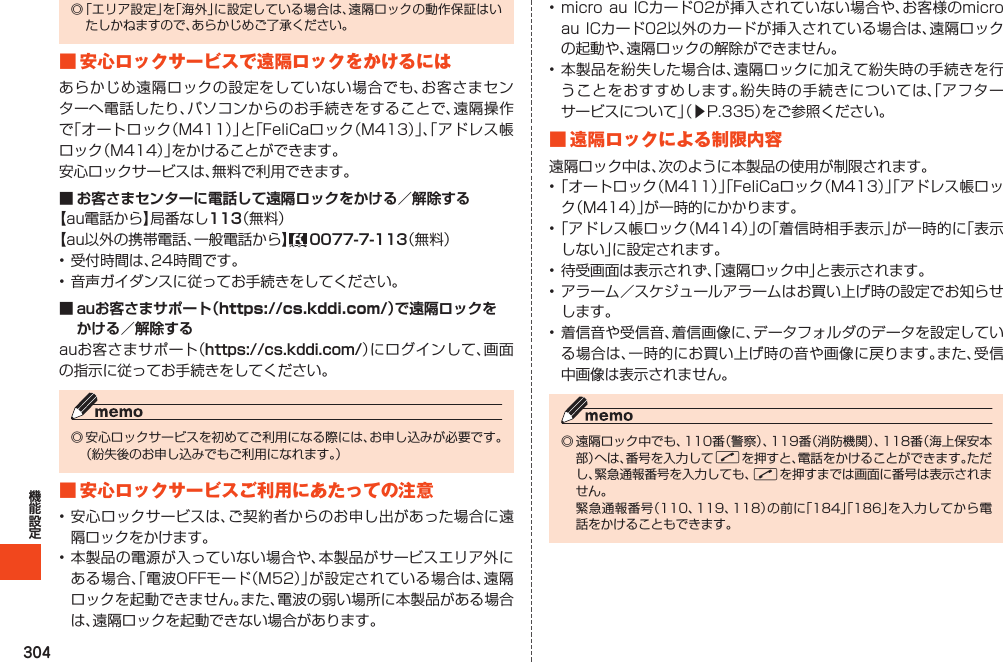 304◎「エリア設定」を「海外」に設定している場合は、遠隔ロックの動作保証はいたしかねますので、あらかじめご了承ください。■安心ロックサービスで遠隔ロックをかけるにはあらかじめ遠隔ロックの設定をしていない場合でも、お客さまセンターへ電話したり、パソコンからのお手続きをすることで、遠隔操作で「オートロック（M411）」と「FeliCaロック（M413）」、「アドレス帳ロック（M414）」をかけることができます。安心ロックサービスは、無料で利用できます。■ お客さまセンターに電話して遠隔ロックをかける／解除する【au電話から】局番なし113（無料）【au以外の携帯電話、一般電話から】 0077-7-113（無料）•受付時間は、24時間です。•音声ガイダンスに従ってお手続きをしてください。■ auお客さまサポート（https://cs.kddi.com/）で遠隔ロックを かける／解除するauお客さまサポート（https://cs.kddi.com/）にログインして、画面の指示に従ってお手続きをしてください。◎安心ロックサービスを初めてご利用になる際には、お申し込みが必要です。（紛失後のお申し込みでもご利用になれます。）■安心ロックサービスご利用にあたっての注意•安心ロックサービスは、ご契約者からのお申し出があった場合に遠隔ロックをかけます。•本製品の電源が入っていない場合や、本製品がサービスエリア外にある場合、「電波OFFモード（M52）」が設定されている場合は、遠隔ロックを起動できません。また、電波の弱い場所に本製品がある場合は、遠隔ロックを起動できない場合があります。•microauICカード02が挿入されていない場合や、お客様のmicroauICカード02以外のカードが挿入されている場合は、遠隔ロックの起動や、遠隔ロックの解除ができません。•本製品を紛失した場合は、遠隔ロックに加えて紛失時の手続きを行うことをおすすめします。紛失時の手続きについては、「アフターサービスについて」（▶P.335）をご参照ください。■遠隔ロックによる制限内容遠隔ロック中は、次のように本製品の使用が制限されます。•「オートロック（M411）」「FeliCaロック（M413）」「アドレス帳ロック（M414）」が一時的にかかります。•「アドレス帳ロック（M414）」の「着信時相手表示」が一時的に「表示しない」に設定されます。•待受画面は表示されず、「遠隔ロック中」と表示されます。•アラーム／スケジュールアラームはお買い上げ時の設定でお知らせします。•着信音や受信音、着信画像に、データフォルダのデータを設定している場合は、一時的にお買い上げ時の音や画像に戻ります。また、受信中画像は表示されません。◎遠隔ロック中でも、110番（警察）、119番（消防機関）、118番（海上保安本部）へは、番号を入力してNを押すと、電話をかけることができます。ただし、緊急通報番号を入力しても、Nを押すまでは画面に番号は表示されません。 緊急通報番号（110、119、118）の前に「184」「186」を入力してから電話をかけることもできます。