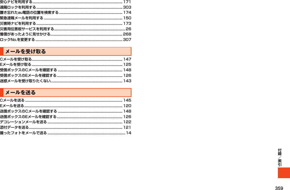 359安心ナビを利用する ................................................................................................ 171遠隔ロックを利用する ............................................................................................ 303置き忘れたau電話の位置を検索する .................................................................... 174緊急速報メールを利用する .................................................................................... 150災害時ナビを利用する ............................................................................................ 173災害用伝言板サービスを利用する ............................................................................ 26着信があったように見せかける............................................................................. 268ロックNo.を変更する ............................................................................................. 307メールを受け取るCメールを受け取る................................................................................................. 147Eメールを受け取る ................................................................................................. 125受信ボックスのCメールを確認する ..................................................................... 148受信ボックスのEメールを確認する ...................................................................... 126迷惑メールを受け取りたくない............................................................................. 143メールを送るCメールを送る ........................................................................................................ 145Eメールを送る ......................................................................................................... 120送信ボックスのCメールを確認する ..................................................................... 148送信ボックスのEメールを確認する ...................................................................... 126デコレーションメールを送る ................................................................................ 122添付データを送る .................................................................................................... 121撮ったフォトをメールで送る ................................................................................... 14