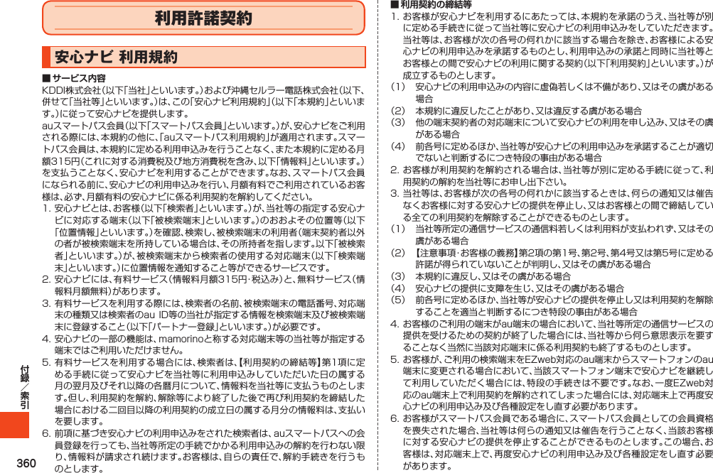 360利用許諾契約安心ナビ利用規約■ サービス内容KDDI株式会社（以下「当社」といいます。）および沖縄セルラー電話株式会社（以下、併せて「当社等」といいます。）は、この「安心ナビ利用規約」（以下「本規約」といいます。）に従って安心ナビを提供します。auスマートパス会員（以下「スマートパス会員」といいます。）が、安心ナビをご利用される際には、本規約の他に、「auスマートパス利用規約」が適用されます。スマートパス会員は、本規約に定める利用申込みを行うことなく、また本規約に定める月額315円（これに対する消費税及び地方消費税を含み、以下「情報料」といいます。）を支払うことなく、安心ナビを利用することができます。なお、スマートパス会員になられる前に、安心ナビの利用申込みを行い、月額有料でご利用されているお客様は、必ず、月額有料の安心ナビに係る利用契約を解約してください。1.安心ナビとは、お客様（以下「検索者」といいます。）が、当社等の指定する安心ナビに対応する端末（以下「被検索端末」といいます。）のおおよその位置等（以下「位置情報」といいます。）を確認、検索し、被検索端末の利用者（端末契約者以外の者が被検索端末を所持している場合は、その所持者を指します。以下「被検索者」といいます。）が、被検索端末から検索者の使用する対応端末（以下「検索端末」といいます。）に位置情報を通知すること等ができるサービスです。2.安心ナビには、有料サービス（情報料月額315円・税込み）と、無料サービス（情報料月額無料）があります。3.有料サービスを利用する際には、検索者の名前、被検索端末の電話番号、対応端末の種類又は検索者のauID等の当社が指定する情報を検索端末及び被検索端末に登録すること（以下「パートナー登録」といいます。）が必要です。4.安心ナビの一部の機能は、mamorinoと称する対応端末等の当社等が指定する端末ではご利用いただけません。5.有料サービスを利用する場合には、検索者は、【利用契約の締結等】第1項に定める手続に従って安心ナビを当社等に利用申込みしていただいた日の属する月の翌月及びそれ以降の各暦月について、情報料を当社等に支払うものとします。但し、利用契約を解約、解除等により終了した後で再び利用契約を締結した場合における二回目以降の利用契約の成立日の属する月分の情報料は、支払いを要します。6.前項に基づき安心ナビの利用申込みをされた検索者は、auスマートパスへの会員登録を行っても、当社等所定の手続でかかる利用申込みの解約を行わない限り、情報料が請求され続けます。お客様は、自らの責任で、解約手続きを行うものとします。■ 利用契約の締結等1.お客様が安心ナビを利用するにあたっては、本規約を承諾のうえ、当社等が別に定める手続きに従って当社等に安心ナビの利用申込みをしていただきます。当社等は、お客様が次の各号の何れかに該当する場合を除き、お客様による安心ナビの利用申込みを承諾するものとし、利用申込みの承諾と同時に当社等とお客様との間で安心ナビの利用に関する契約（以下「利用契約」といいます。）が成立するものとします。（1） 安心ナビの利用申込みの内容に虚偽若しくは不備があり、又はその虞がある場合（2） 本規約に違反したことがあり、又は違反する虞がある場合（3） 他の端末契約者の対応端末について安心ナビの利用を申し込み、又はその虞がある場合（4） 前各号に定めるほか、当社等が安心ナビの利用申込みを承諾することが適切でないと判断するにつき特段の事由がある場合2.お客様が利用契約を解約される場合は、当社等が別に定める手続に従って、利用契約の解約を当社等にお申し出下さい。3.当社等は、お客様が次の各号の何れかに該当するときは、何らの通知又は催告なくお客様に対する安心ナビの提供を停止し、又はお客様との間で締結している全ての利用契約を解除することができるものとします。（1） 当社等所定の通信サービスの通信料若しくは利用料が支払われず、又はその虞がある場合（2） 【注意事項・お客様の義務】第2項の第1号、第2号、第4号又は第5号に定める許諾が得られていないことが判明し、又はその虞がある場合（3） 本規約に違反し、又はその虞がある場合（4） 安心ナビの提供に支障を生じ、又はその虞がある場合（5） 前各号に定めるほか、当社等が安心ナビの提供を停止し又は利用契約を解除することを適当と判断するにつき特段の事由がある場合4.お客様のご利用の端末がau端末の場合において、当社等所定の通信サービスの提供を受けるための契約が終了した場合には、当社等から何ら意思表示を要することなく当然に当該対応端末に係る利用契約も終了するものとします。5.お客様が、ご利用の検索端末をEZweb対応のau端末からスマートフォンのau端末に変更される場合において、当該スマートフォン端末で安心ナビを継続して利用していただく場合には、特段の手続きは不要です。なお、一度EZweb対応のau端末上で利用契約を解約されてしまった場合には、対応端末上で再度安心ナビの利用申込み及び各種設定をし直す必要があります。6.お客様がスマートパス会員である場合に、スマートパス会員としての会員資格を喪失された場合、当社等は何らの通知又は催告を行うことなく、当該お客様に対する安心ナビの提供を停止することができるものとします。この場合、お客様は、対応端末上で、再度安心ナビの利用申込み及び各種設定をし直す必要があります。