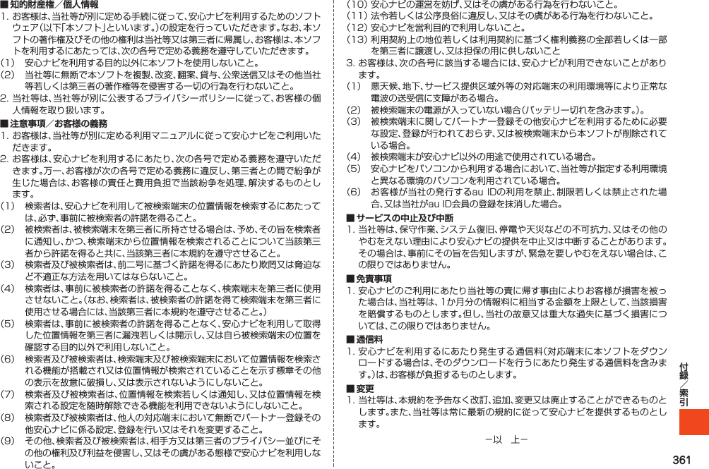 361■ 知的財産権／個人情報1.お客様は、当社等が別に定める手続に従って、安心ナビを利用するためのソフトウェア（以下「本ソフト」といいます。）の設定を行っていただきます。なお、本ソフトの著作権及びその他の権利は当社等又は第三者に帰属し、お客様は、本ソフトを利用するにあたっては、次の各号で定める義務を遵守していただきます。（1） 安心ナビを利用する目的以外に本ソフトを使用しないこと。（2） 当社等に無断で本ソフトを複製、改変、翻案、貸与、公衆送信又はその他当社等若しくは第三者の著作権等を侵害する一切の行為を行わないこと。2.当社等は、当社等が別に公表するプライバシーポリシーに従って、お客様の個人情報を取り扱います。■ 注意事項／お客様の義務1.お客様は、当社等が別に定める利用マニュアルに従って安心ナビをご利用いただきます。2.お客様は、安心ナビを利用するにあたり、次の各号で定める義務を遵守いただきます。万一、お客様が次の各号で定める義務に違反し、第三者との間で紛争が生じた場合は、お客様の責任と費用負担で当該紛争を処理、解決するものとします。（1） 検索者は、安心ナビを利用して被検索端末の位置情報を検索するにあたっては、必ず、事前に被検索者の許諾を得ること。（2） 被検索者は、被検索端末を第三者に所持させる場合は、予め、その旨を検索者に通知し、かつ、検索端末から位置情報を検索されることについて当該第三者から許諾を得ると共に、当該第三者に本規約を遵守させること。（3） 検索者及び被検索者は、前二号に基づく許諾を得るにあたり欺罔又は脅迫など不適正な方法を用いてはならないこと。（4） 検索者は、事前に被検索者の許諾を得ることなく、検索端末を第三者に使用させないこと。（なお、検索者は、被検索者の許諾を得て検索端末を第三者に使用させる場合には、当該第三者に本規約を遵守させること。）（5） 検索者は、事前に被検索者の許諾を得ることなく、安心ナビを利用して取得した位置情報を第三者に漏洩若しくは開示し、又は自ら被検索端末の位置を確認する目的以外で利用しないこと。（6） 検索者及び被検索者は、検索端末及び被検索端末において位置情報を検索される機能が搭載され又は位置情報が検索されていることを示す標章その他の表示を故意に破損し、又は表示されないようにしないこと。（7） 検索者及び被検索者は、位置情報を検索若しくは通知し、又は位置情報を検索される設定を随時解除できる機能を利用できないようにしないこと。（8） 検索者及び被検索者は、他人の対応端末において無断でパートナー登録その他安心ナビに係る設定、登録を行い又はそれを変更すること。（9） その他、検索者及び被検索者は、相手方又は第三者のプライバシー並びにその他の権利及び利益を侵害し、又はその虞がある態様で安心ナビを利用しないこと。（10）安心ナビの運営を妨げ、又はその虞がある行為を行わないこと。（11）法令若しくは公序良俗に違反し、又はその虞がある行為を行わないこと。（12）安心ナビを営利目的で利用しないこと。（13）利用契約上の地位若しくは利用契約に基づく権利義務の全部若しくは一部を第三者に譲渡し、又は担保の用に供しないこと3.お客様は、次の各号に該当する場合には、安心ナビが利用できないことがあります。（1） 悪天候、地下、サービス提供区域外等の対応端末の利用環境等により正常な電波の送受信に支障がある場合。（2） 被検索端末の電源が入っていない場合（バッテリー切れを含みます。）。（3） 被検索端末に関してパートナー登録その他安心ナビを利用するために必要な設定、登録が行われておらず、又は被検索端末から本ソフトが削除されている場合。（4） 被検索端末が安心ナビ以外の用途で使用されている場合。（5） 安心ナビをパソコンから利用する場合において、当社等が指定する利用環境と異なる環境のパソコンを利用されている場合。（6） お客様が当社の発行するauIDの利用を禁止、制限若しくは禁止された場合、又は当社がauID会員の登録を抹消した場合。■ サービスの中止及び中断1.当社等は、保守作業、システム復旧、停電や天災などの不可抗力、又はその他のやむをえない理由により安心ナビの提供を中止又は中断することがあります。その場合は、事前にその旨を告知しますが、緊急を要しやむをえない場合は、この限りではありません。■ 免責事項1.安心ナビのご利用にあたり当社等の責に帰す事由によりお客様が損害を被った場合は、当社等は、1か月分の情報料に相当する金額を上限として、当該損害を賠償するものとします。但し、当社の故意又は重大な過失に基づく損害については、この限りではありません。■ 通信料1.安心ナビを利用するにあたり発生する通信料（対応端末に本ソフトをダウンロードする場合は、そのダウンロードを行うにあたり発生する通信料を含みます。）は、お客様が負担するものとします。■ 変更1.当社等は、本規約を予告なく改訂、追加、変更又は廃止することができるものとします。また、当社等は常に最新の規約に従って安心ナビを提供するものとします。－以　上－