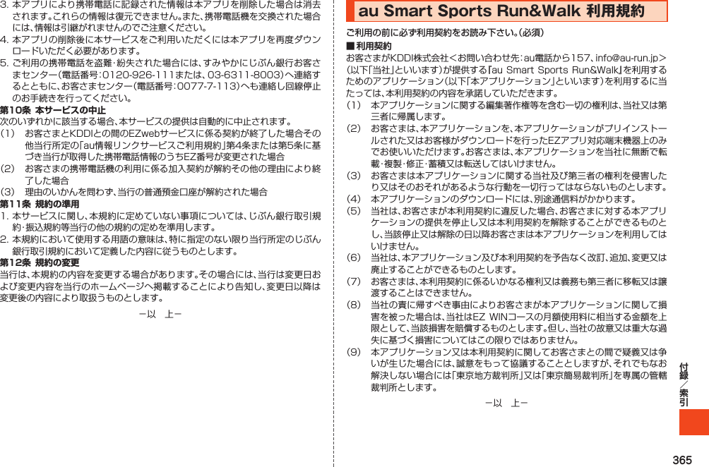 3653.本アプリにより携帯電話に記録された情報は本アプリを削除した場合は消去されます。これらの情報は復元できません。また、携帯電話機を交換された場合には、情報は引継がれませんのでご注意ください。4.本アプリの削除後に本サービスをご利用いただくには本アプリを再度ダウンロードいただく必要があります。5.ご利用の携帯電話を盗難・紛失された場合には、すみやかにじぶん銀行お客さまセンター（電話番号：0120-926-111または、03-6311-8003）へ連絡するとともに、お客さまセンター（電話番号：0077-7-113）へも連絡し回線停止のお手続きを行ってください。第10条 本サービスの中止次のいずれかに該当する場合、本サービスの提供は自動的に中止されます。（1） お客さまとKDDIとの間のEZwebサービスに係る契約が終了した場合その他当行所定の「au情報リンクサービスご利用規約」第4条または第5条に基づき当行が取得した携帯電話情報のうちEZ番号が変更された場合（2） お客さまの携帯電話機の利用に係る加入契約が解約その他の理由により終了した場合（3） 理由のいかんを問わず、当行の普通預金口座が解約された場合第11条 規約の準用1.本サービスに関し、本規約に定めていない事項については、じぶん銀行取引規約・振込規約等当行の他の規約の定めを準用します。2.本規約において使用する用語の意味は、特に指定のない限り当行所定のじぶん銀行取引規約において定義した内容に従うものとします。第12条 規約の変更当行は、本規約の内容を変更する場合があります。その場合には、当行は変更日および変更内容を当行のホームページへ掲載することにより告知し、変更日以降は変更後の内容により取扱うものとします。－以　上－auSmartSportsRun&amp;Walk利用規約ご利用の前に必ず利用契約をお読み下さい。（必須）■ 利用契約お客さまがKDDI株式会社＜お問い合わせ先：au電話から157、info@au-run.jp＞（以下「当社」といいます）が提供する『auSmartSportsRun&amp;Walk』を利用するためのアプリケーション（以下「本アプリケーション」といいます）を利用するに当たっては、本利用契約の内容を承諾していただきます。（1） 本アプリケーションに関する編集著作権等を含む一切の権利は、当社又は第三者に帰属します。（2） お客さまは、本アプリケーションを、本アプリケーションがプリインストールされた又はお客様がダウンロードを行ったEZアプリ対応端末機器上のみでお使いいただけます。お客さまは、本アプリケーションを当社に無断で転載・複製・修正・蓄積又は転送してはいけません。（3） お客さまは本アプリケーションに関する当社及び第三者の権利を侵害したり又はそのおそれがあるような行動を一切行ってはならないものとします。（4） 本アプリケーションのダウンロードには、別途通信料がかかります。（5） 当社は、お客さまが本利用契約に違反した場合、お客さまに対する本アプリケーションの提供を停止し又は本利用契約を解除することができるものとし、当該停止又は解除の日以降お客さまは本アプリケーションを利用してはいけません。（6） 当社は、本アプリケーション及び本利用契約を予告なく改訂、追加、変更又は廃止することができるものとします。（7） お客さまは、本利用契約に係るいかなる権利又は義務も第三者に移転又は譲渡することはできません。（8） 当社の責に帰すべき事由によりお客さまが本アプリケーションに関して損害を被った場合は、当社はEZ WINコースの月額使用料に相当する金額を上限として、当該損害を賠償するものとします。但し、当社の故意又は重大な過失に基づく損害についてはこの限りではありません。（9） 本アプリケーション又は本利用契約に関してお客さまとの間で疑義又は争いが生じた場合には、誠意をもって協議することとしますが、それでもなお解決しない場合には「東京地方裁判所」又は「東京簡易裁判所」を専属の管轄裁判所とします。－以　上－