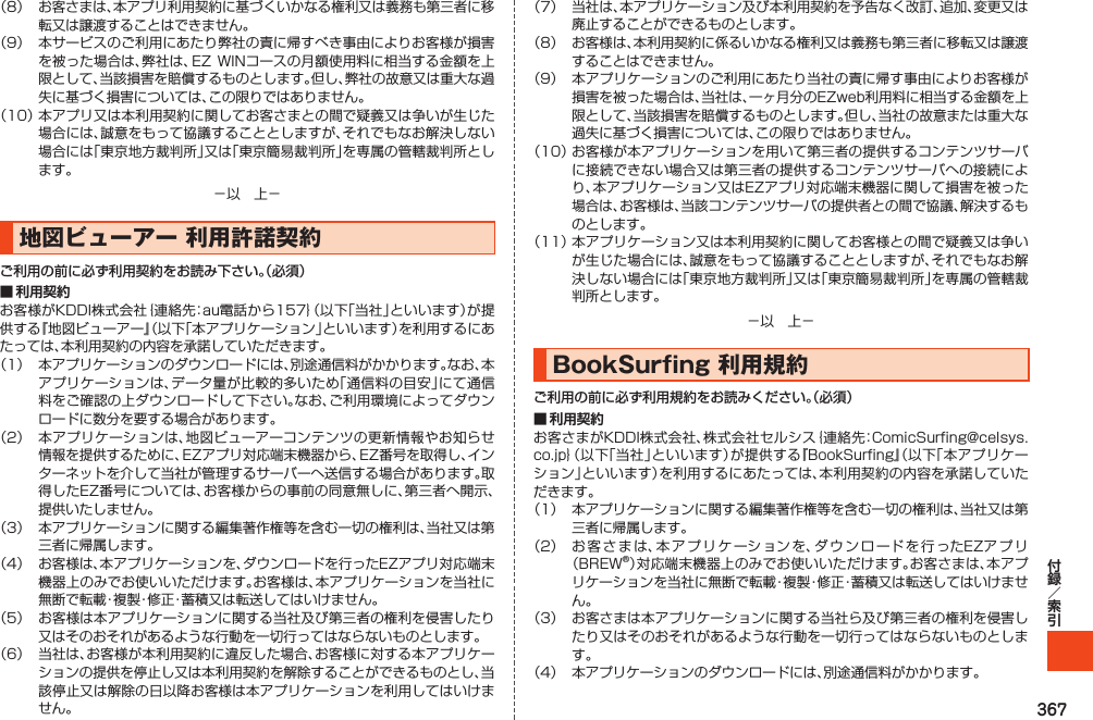 367（8） お客さまは、本アプリ利用契約に基づくいかなる権利又は義務も第三者に移転又は譲渡することはできません。（9） 本サービスのご利用にあたり弊社の責に帰すべき事由によりお客様が損害を被った場合は、弊社は、EZWINコースの月額使用料に相当する金額を上限として、当該損害を賠償するものとします。但し、弊社の故意又は重大な過失に基づく損害については、この限りではありません。（10）本アプリ又は本利用契約に関してお客さまとの間で疑義又は争いが生じた場合には、誠意をもって協議することとしますが、それでもなお解決しない場合には「東京地方裁判所」又は「東京簡易裁判所」を専属の管轄裁判所とします。－以　上－地図ビューアー利用許諾契約ご利用の前に必ず利用契約をお読み下さい。（必須）■ 利用契約お客様がKDDI株式会社｛連絡先：au電話から157｝（以下「当社」といいます）が提供する『地図ビューアー』（以下「本アプリケーション」といいます）を利用するにあたっては、本利用契約の内容を承諾していただきます。（1） 本アプリケーションのダウンロードには、別途通信料がかかります。なお、本アプリケーションは、データ量が比較的多いため「通信料の目安」にて通信料をご確認の上ダウンロードして下さい。なお、ご利用環境によってダウンロードに数分を要する場合があります。（2） 本アプリケーションは、地図ビューアーコンテンツの更新情報やお知らせ情報を提供するために、EZアプリ対応端末機器から、EZ番号を取得し、インターネットを介して当社が管理するサーバーへ送信する場合があります。取得したEZ番号については、お客様からの事前の同意無しに、第三者へ開示、提供いたしません。（3） 本アプリケーションに関する編集著作権等を含む一切の権利は、当社又は第三者に帰属します。（4） お客様は、本アプリケーションを、ダウンロードを行ったEZアプリ対応端末機器上のみでお使いいただけます。お客様は、本アプリケーションを当社に無断で転載・複製・修正・蓄積又は転送してはいけません。（5） お客様は本アプリケーションに関する当社及び第三者の権利を侵害したり又はそのおそれがあるような行動を一切行ってはならないものとします。（6） 当社は、お客様が本利用契約に違反した場合、お客様に対する本アプリケーションの提供を停止し又は本利用契約を解除することができるものとし、当該停止又は解除の日以降お客様は本アプリケーションを利用してはいけません。（7） 当社は、本アプリケーション及び本利用契約を予告なく改訂、追加、変更又は廃止することができるものとします。（8） お客様は、本利用契約に係るいかなる権利又は義務も第三者に移転又は譲渡することはできません。（9） 本アプリケーションのご利用にあたり当社の責に帰す事由によりお客様が損害を被った場合は、当社は、一ヶ月分のEZweb利用料に相当する金額を上限として、当該損害を賠償するものとします。但し、当社の故意または重大な過失に基づく損害については、この限りではありません。（10）お客様が本アプリケーションを用いて第三者の提供するコンテンツサーバに接続できない場合又は第三者の提供するコンテンツサーバへの接続により、本アプリケーション又はEZアプリ対応端末機器に関して損害を被った場合は、お客様は、当該コンテンツサーバの提供者との間で協議、解決するものとします。（11）本アプリケーション又は本利用契約に関してお客様との間で疑義又は争いが生じた場合には、誠意をもって協議することとしますが、それでもなお解決しない場合には「東京地方裁判所」又は「東京簡易裁判所」を専属の管轄裁判所とします。－以　上－BookSurfing利用規約ご利用の前に必ず利用規約をお読みください。（必須）■ 利用契約お客さまがKDDI株式会社、株式会社セルシス｛連絡先：ComicSurfing@celsys.co.jp｝（以下「当社」といいます）が提供する『BookSurfing』（以下「本アプリケーション」といいます）を利用するにあたっては、本利用契約の内容を承諾していただきます。（1） 本アプリケーションに関する編集著作権等を含む一切の権利は、当社又は第三者に帰属します。（2） お客さまは、本アプリケーションを、ダウンロードを行ったEZアプリ（BREW®）対応端末機器上のみでお使いいただけます。お客さまは、本アプリケーションを当社に無断で転載・複製・修正・蓄積又は転送してはいけません。（3） お客さまは本アプリケーションに関する当社ら及び第三者の権利を侵害したり又はそのおそれがあるような行動を一切行ってはならないものとします。（4） 本アプリケーションのダウンロードには、別途通信料がかかります。