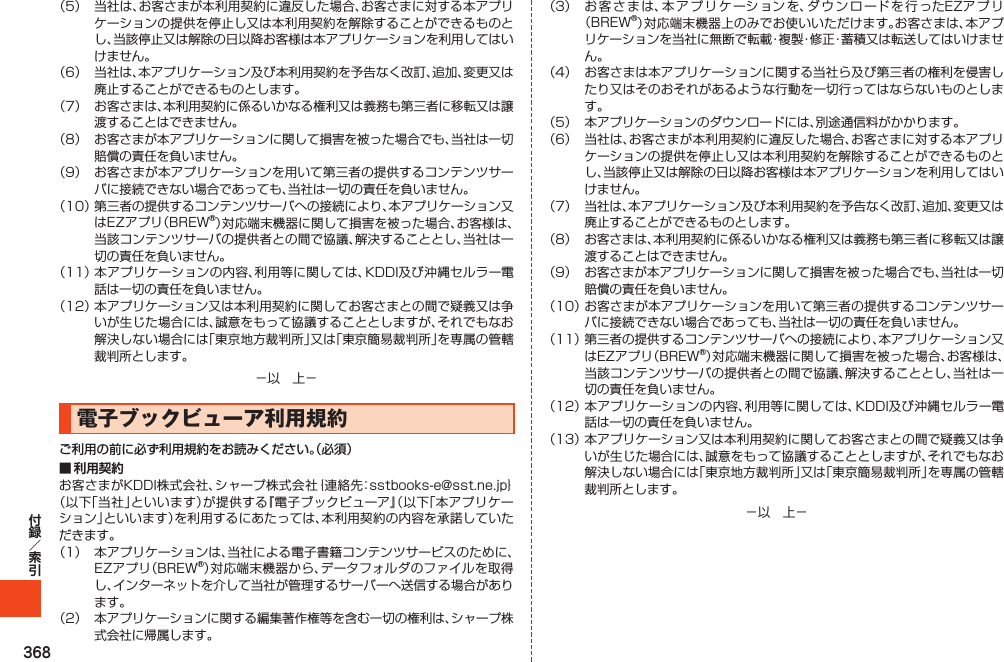 368（5） 当社は、お客さまが本利用契約に違反した場合、お客さまに対する本アプリケーションの提供を停止し又は本利用契約を解除することができるものとし、当該停止又は解除の日以降お客様は本アプリケーションを利用してはいけません。（6） 当社は、本アプリケーション及び本利用契約を予告なく改訂、追加、変更又は廃止することができるものとします。（7） お客さまは、本利用契約に係るいかなる権利又は義務も第三者に移転又は譲渡することはできません。（8） お客さまが本アプリケーションに関して損害を被った場合でも、当社は一切賠償の責任を負いません。（9） お客さまが本アプリケーションを用いて第三者の提供するコンテンツサーバに接続できない場合であっても、当社は一切の責任を負いません。（10）第三者の提供するコンテンツサーバへの接続により、本アプリケーション又はEZアプリ（BREW®）対応端末機器に関して損害を被った場合、お客様は、当該コンテンツサーバの提供者との間で協議、解決することとし、当社は一切の責任を負いません。（11）本アプリケーションの内容、利用等に関しては、KDDI及び沖縄セルラー電話は一切の責任を負いません。（12）本アプリケーション又は本利用契約に関してお客さまとの間で疑義又は争いが生じた場合には、誠意をもって協議することとしますが、それでもなお解決しない場合には「東京地方裁判所」又は「東京簡易裁判所」を専属の管轄裁判所とします。－以　上－電子ブックビューア利用規約ご利用の前に必ず利用規約をお読みください。（必須）■ 利用契約お客さまがKDDI株式会社、シャープ株式会社｛連絡先：sstbooks-e@sst.ne.jp｝（以下「当社」といいます）が提供する『電子ブックビューア』（以下「本アプリケーション」といいます）を利用するにあたっては、本利用契約の内容を承諾していただきます。（1） 本アプリケーションは、当社による電子書籍コンテンツサービスのために、EZアプリ（BREW®）対応端末機器から、データフォルダのファイルを取得し、インターネットを介して当社が管理するサーバーへ送信する場合があります。（2） 本アプリケーションに関する編集著作権等を含む一切の権利は、シャープ株式会社に帰属します。（3） お客さまは、本アプリケーションを、ダウンロードを行ったEZアプリ（BREW®）対応端末機器上のみでお使いいただけます。お客さまは、本アプリケーションを当社に無断で転載・複製・修正・蓄積又は転送してはいけません。（4） お客さまは本アプリケーションに関する当社ら及び第三者の権利を侵害したり又はそのおそれがあるような行動を一切行ってはならないものとします。（5） 本アプリケーションのダウンロードには、別途通信料がかかります。（6） 当社は、お客さまが本利用契約に違反した場合、お客さまに対する本アプリケーションの提供を停止し又は本利用契約を解除することができるものとし、当該停止又は解除の日以降お客様は本アプリケーションを利用してはいけません。（7） 当社は、本アプリケーション及び本利用契約を予告なく改訂、追加、変更又は廃止することができるものとします。（8） お客さまは、本利用契約に係るいかなる権利又は義務も第三者に移転又は譲渡することはできません。（9） お客さまが本アプリケーションに関して損害を被った場合でも、当社は一切賠償の責任を負いません。（10）お客さまが本アプリケーションを用いて第三者の提供するコンテンツサーバに接続できない場合であっても、当社は一切の責任を負いません。（11）第三者の提供するコンテンツサーバへの接続により、本アプリケーション又はEZアプリ（BREW®）対応端末機器に関して損害を被った場合、お客様は、当該コンテンツサーバの提供者との間で協議、解決することとし、当社は一切の責任を負いません。（12）本アプリケーションの内容、利用等に関しては、KDDI及び沖縄セルラー電話は一切の責任を負いません。（13）本アプリケーション又は本利用契約に関してお客さまとの間で疑義又は争いが生じた場合には、誠意をもって協議することとしますが、それでもなお解決しない場合には「東京地方裁判所」又は「東京簡易裁判所」を専属の管轄裁判所とします。－以　上－