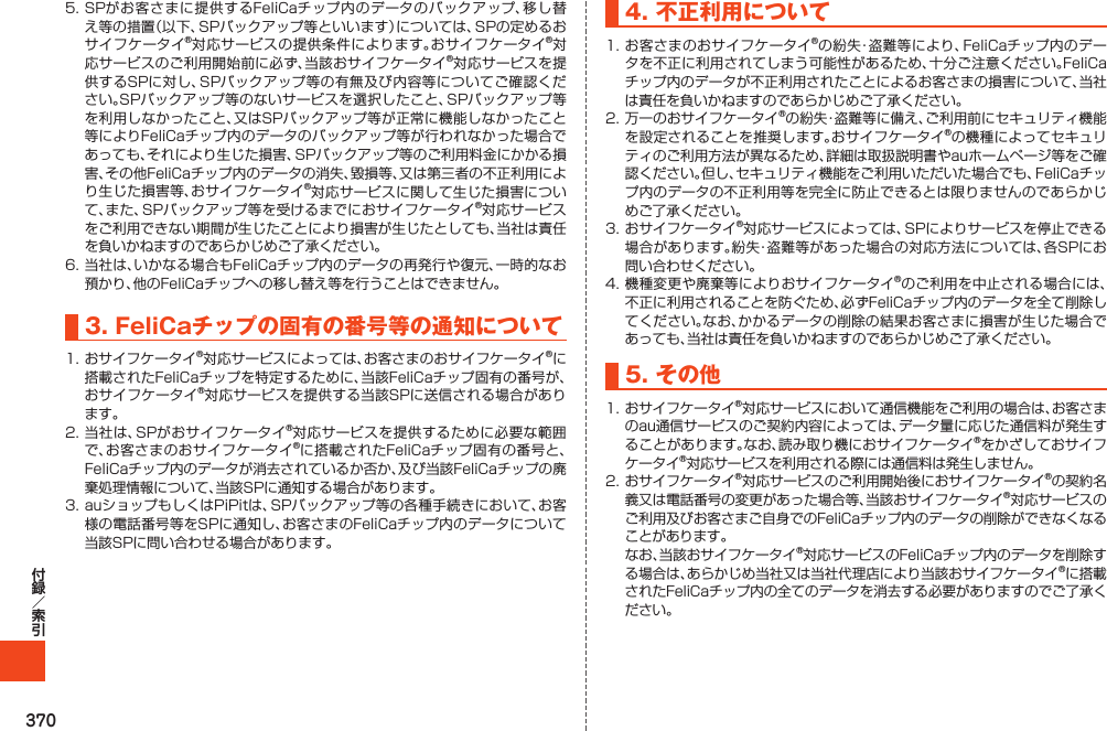 3705.SPがお客さまに提供するFeliCaチップ内のデータのバックアップ、移し替え等の措置（以下、SPバックアップ等といいます）については、SPの定めるおサイフケータイ®対応サービスの提供条件によります。おサイフケータイ®対応サービスのご利用開始前に必ず、当該おサイフケータイ®対応サービスを提供するSPに対し、SPバックアップ等の有無及び内容等についてご確認ください。SPバックアップ等のないサービスを選択したこと、SPバックアップ等を利用しなかったこと、又はSPバックアップ等が正常に機能しなかったこと等によりFeliCaチップ内のデータのバックアップ等が行われなかった場合であっても、それにより生じた損害、SPバックアップ等のご利用料金にかかる損害、その他FeliCaチップ内のデータの消失、毀損等、又は第三者の不正利用により生じた損害等、おサイフケータイ®対応サービスに関して生じた損害について、また、SPバックアップ等を受けるまでにおサイフケータイ®対応サービスをご利用できない期間が生じたことにより損害が生じたとしても、当社は責任を負いかねますのであらかじめご了承ください。6.当社は、いかなる場合もFeliCaチップ内のデータの再発行や復元、一時的なお預かり、他のFeliCaチップへの移し替え等を行うことはできません。3.FeliCaチップの固有の番号等の通知について1.おサイフケータイ®対応サービスによっては、お客さまのおサイフケータイ®に搭載されたFeliCaチップを特定するために、当該FeliCaチップ固有の番号が、おサイフケータイ®対応サービスを提供する当該SPに送信される場合があります。2.当社は、SPがおサイフケータイ®対応サービスを提供するために必要な範囲で、お客さまのおサイフケータイ®に搭載されたFeliCaチップ固有の番号と、FeliCaチップ内のデータが消去されているか否か、及び当該FeliCaチップの廃棄処理情報について、当該SPに通知する場合があります。3.auショップもしくはPiPitは、SPバックアップ等の各種手続きにおいて、お客様の電話番号等をSPに通知し、お客さまのFeliCaチップ内のデータについて当該SPに問い合わせる場合があります。4.不正利用について1.お客さまのおサイフケータイ®の紛失・盗難等により、FeliCaチップ内のデータを不正に利用されてしまう可能性があるため、十分ご注意ください。FeliCaチップ内のデータが不正利用されたことによるお客さまの損害について、当社は責任を負いかねますのであらかじめご了承ください。2.万一のおサイフケータイ®の紛失・盗難等に備え、ご利用前にセキュリティ機能を設定されることを推奨します。おサイフケータイ®の機種によってセキュリティのご利用方法が異なるため、詳細は取扱説明書やauホームページ等をご確認ください。但し、セキュリティ機能をご利用いただいた場合でも、FeliCaチップ内のデータの不正利用等を完全に防止できるとは限りませんのであらかじめご了承ください。3.おサイフケータイ®対応サービスによっては、SPによりサービスを停止できる場合があります。紛失・盗難等があった場合の対応方法については、各SPにお問い合わせください。4.機種変更や廃棄等によりおサイフケータイ®のご利用を中止される場合には、不正に利用されることを防ぐため、必ずFeliCaチップ内のデータを全て削除してください。なお、かかるデータの削除の結果お客さまに損害が生じた場合であっても、当社は責任を負いかねますのであらかじめご了承ください。5.その他1.おサイフケータイ®対応サービスにおいて通信機能をご利用の場合は、お客さまのau通信サービスのご契約内容によっては、データ量に応じた通信料が発生することがあります。なお、読み取り機におサイフケータイ®をかざしておサイフケータイ®対応サービスを利用される際には通信料は発生しません。2.おサイフケータイ®対応サービスのご利用開始後におサイフケータイ®の契約名義又は電話番号の変更があった場合等、当該おサイフケータイ®対応サービスのご利用及びお客さまご自身でのFeliCaチップ内のデータの削除ができなくなることがあります。 なお、当該おサイフケータイ®対応サービスのFeliCaチップ内のデータを削除する場合は、あらかじめ当社又は当社代理店により当該おサイフケータイ®に搭載されたFeliCaチップ内の全てのデータを消去する必要がありますのでご了承ください。